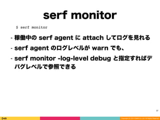 Copyright (C) 2014 DeNA Co.,Ltd. All Rights Reserved.
serf monitor
37
$ serf monitor
⁃ 稼働中の serf agent に attach してログを見れる
⁃ serf agent のログレベルが warn でも、
⁃ serf monitor -log-level debug と指定すればデ
バグレベルで参照できる
 