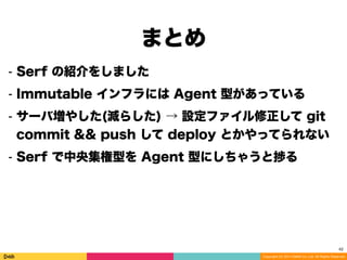 Copyright (C) 2014 DeNA Co.,Ltd. All Rights Reserved.
まとめ 
42
⁃ Serf の紹介をしました
⁃ Immutable インフラには Agent 型があっている
⁃ サーバ増やした(減らした) → 設定ファイル修正して git
commit && push して deploy とかやってられない
⁃ Serf で中央集権型を Agent 型にしちゃうと捗る
 