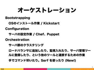 Copyright (C) 2014 DeNA Co.,Ltd. All Rights Reserved.
オーケストレーション
9
Bootstrapping
OSのインストール作業 / Kickstart
Conﬁguration
サーバの設定作業 / Chef、Puppet
Orchestration
サーバ群のクラスタリング
ロードバランサに追加したり、監視入れたり、サーバ管理ツー
ルに登録したり、という他のツールと連携するための作業
手でコマンド叩いたり。Serf を使ったり (New!)
 