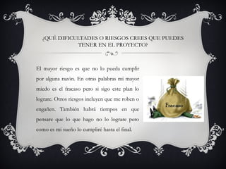 ¿QUÉ DIFICULTADES O RIESGOS CREES QUE PUEDES
TENER EN EL PROYECTO?
El mayor riesgo es que no lo pueda cumplir
por alguna razón. En otras palabras mi mayor
miedo es el fracaso pero si sigo este plan lo
lograre. Otros riesgos incluyen que me roben o
engañen. También habrá tiempos en que
pensare que lo que hago no lo lograre pero
como es mi sueño lo cumpliré hasta el final.
 