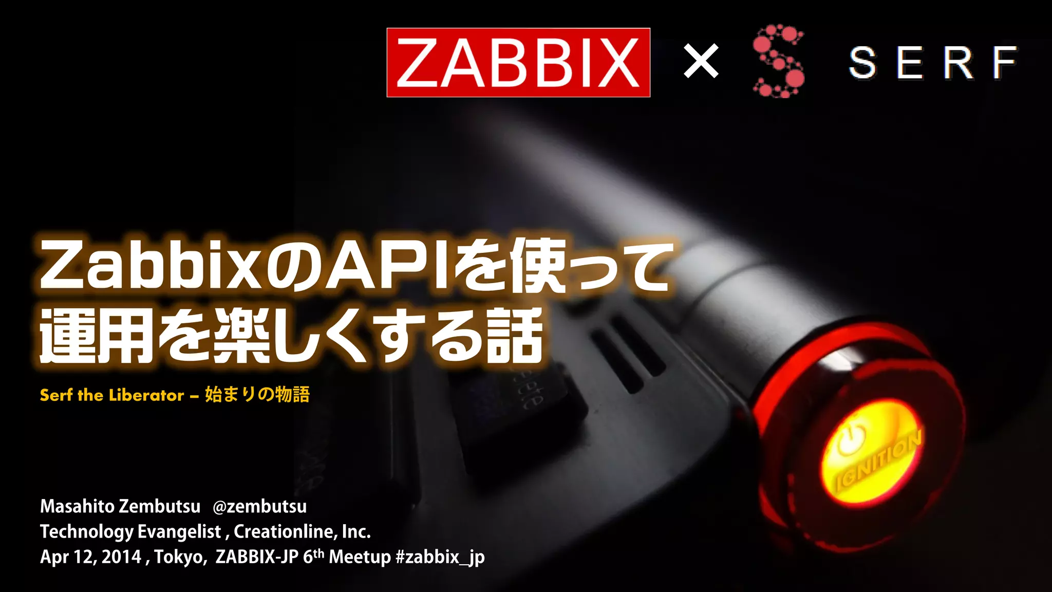 ZabbixのAPIを使って
運用を楽しくする話
Masahito Zembutsu @zembutsu
Technology Evangelist , Creationline, Inc.
Apr 12, 2014 , Tokyo, ZABBIX-JP 6th Meetup #zabbix_jp
Serf the Liberator – 始まりの物語
×
 