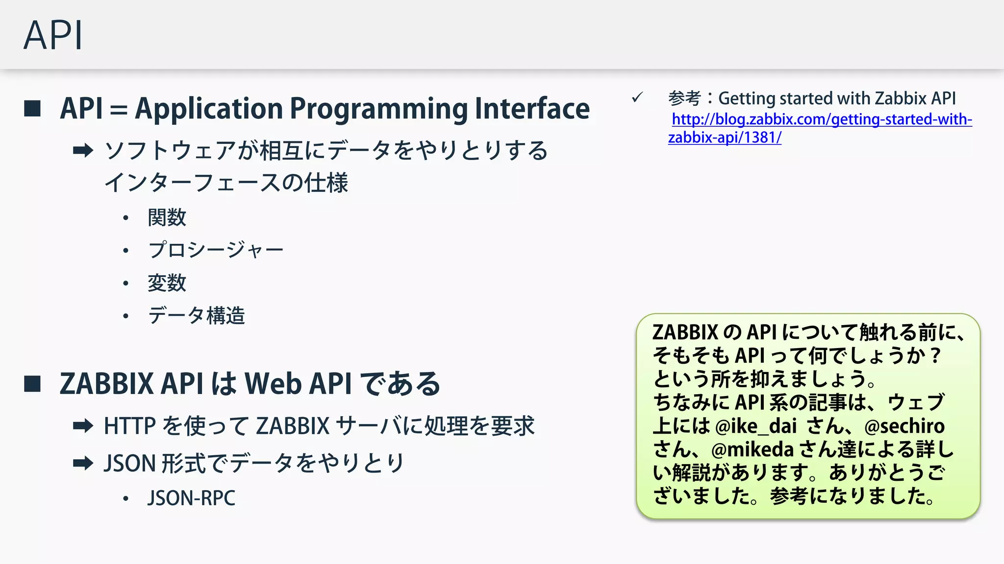 API
 API = Application Programming Interface
➡ ソフトウェアが相互にデータをやりとりする
インターフェースの仕様
• 関数
• プロシージャー
• 変数
• データ構造
 ZABBIX API は Web API である
➡ HTTP を使って ZABBIX サーバに処理を要求
➡ JSON 形式でデータをやりとり
• JSON-RPC
 参考：Getting started with Zabbix API
http://blog.zabbix.com/getting-started-with-
zabbix-api/1381/
ZABBIX の API について触れる前に、
そもそも API って何でしょうか？
という所を抑えましょう。
ちなみに API 系の記事は、ウェブ
上には @ike_dai さん、@sechiro
さん、@mikeda さん達による詳し
い解説があります。ありがとうご
ざいました。参考になりました。
 