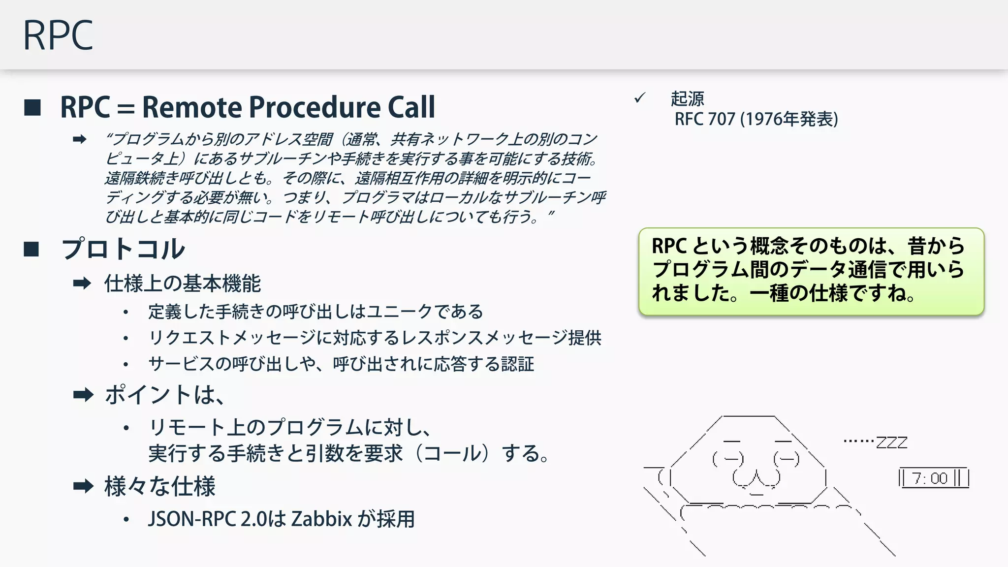 RPC
 RPC = Remote Procedure Call
➡ “プログラムから別のアドレス空間（通常、共有ネットワーク上の別のコン
ピュータ上）にあるサブルーチンや手続きを実行する事を可能にする技術。
遠隔鉄続き呼び出しとも。その際に、遠隔相互作用の詳細を明示的にコー
ディングする必要が無い。つまり、プログラマはローカルなサブルーチン呼
び出しと基本的に同じコードをリモート呼び出しについても行う。”
 プロトコル
➡ 仕様上の基本機能
• 定義した手続きの呼び出しはユニークである
• リクエストメッセージに対応するレスポンスメッセージ提供
• サービスの呼び出しや、呼び出されに応答する認証
➡ ポイントは、
• リモート上のプログラムに対し、
実行する手続きと引数を要求（コール）する。
➡ 様々な仕様
• JSON-RPC 2.0は Zabbix が採用
 起源
RFC 707 (1976年発表)
RPC という概念そのものは、昔から
プログラム間のデータ通信で用いら
れました。一種の仕様ですね。
 