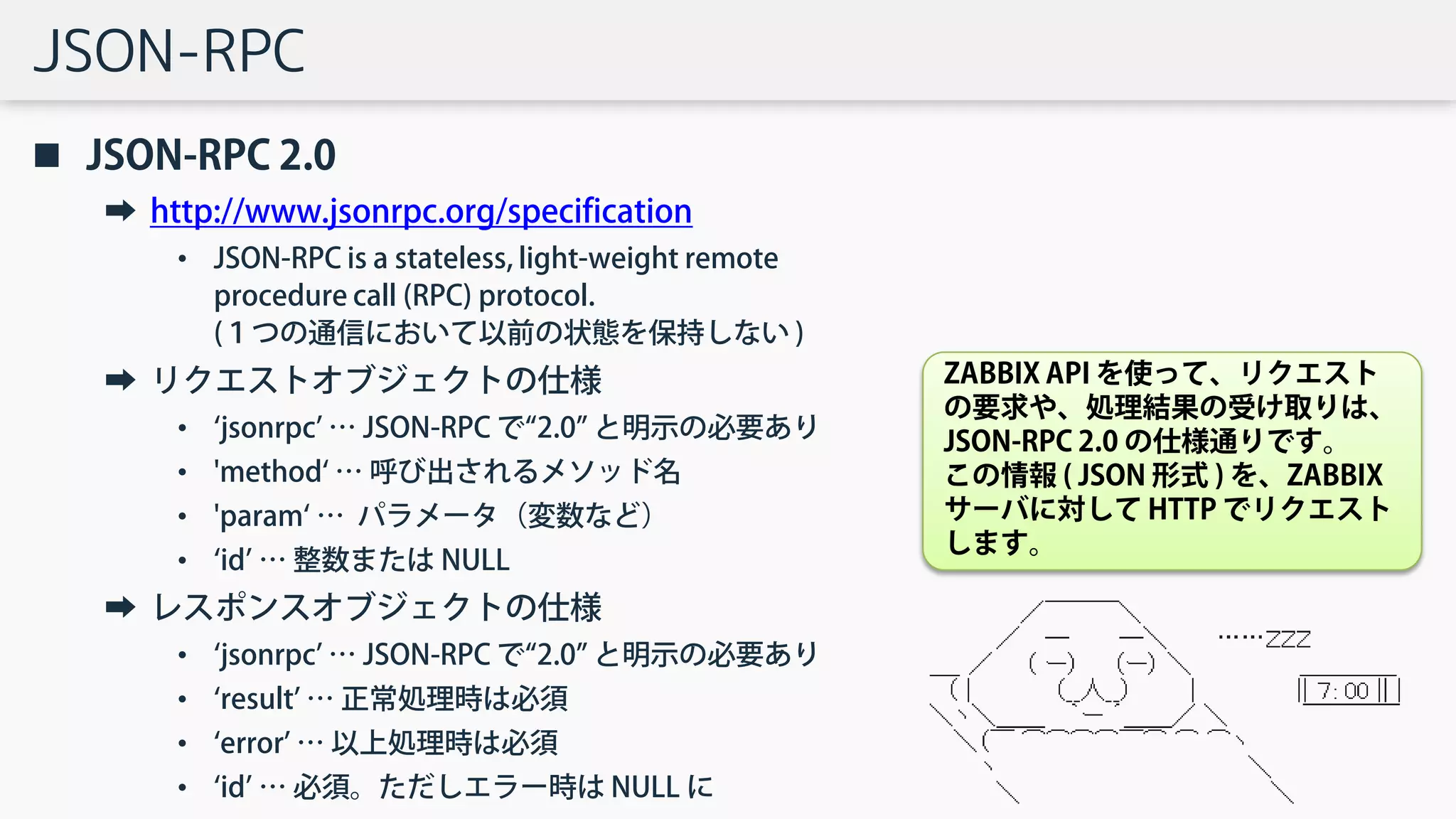 JSON-RPC
 JSON-RPC 2.0
➡ http://www.jsonrpc.org/specification
• JSON-RPC is a stateless, light-weight remote
procedure call (RPC) protocol.
(１つの通信において以前の状態を保持しない )
➡ リクエストオブジェクトの仕様
• ‘jsonrpc’ … JSON-RPC で“2.0” と明示の必要あり
• 'method‘ … 呼び出されるメソッド名
• 'param‘ … パラメータ（変数など）
• ‘id’ … 整数または NULL
➡ レスポンスオブジェクトの仕様
• ‘jsonrpc’ … JSON-RPC で“2.0” と明示の必要あり
• ‘result’ … 正常処理時は必須
• ‘error’ … 以上処理時は必須
• ‘id’ … 必須。ただしエラー時は NULL に
ZABBIX API を使って、リクエスト
の要求や、処理結果の受け取りは、
JSON-RPC 2.0 の仕様通りです。
この情報 ( JSON 形式 ) を、ZABBIX
サーバに対して HTTP でリクエスト
します。
 