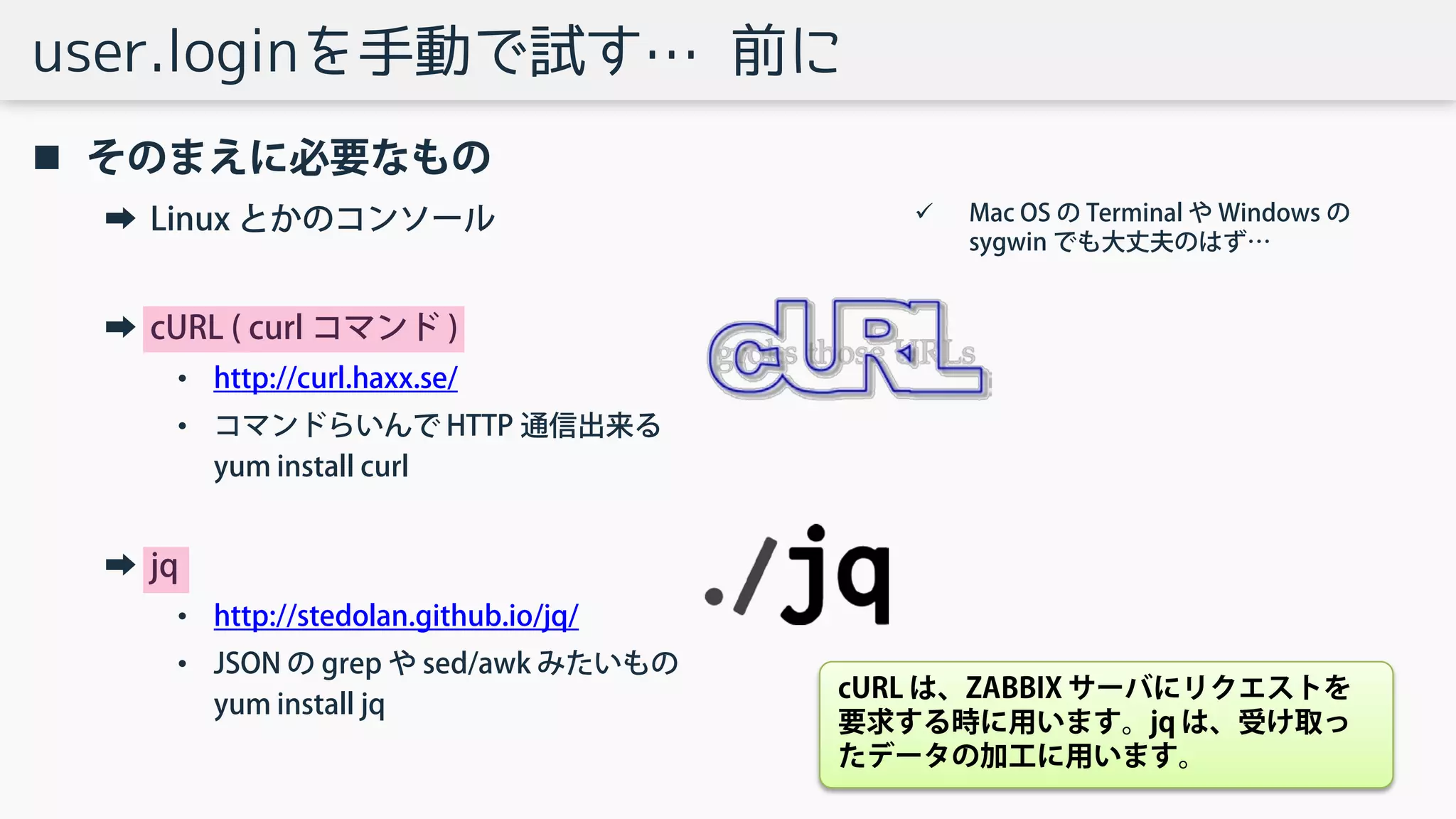 user.loginを手動で試す… 前に
 そのまえに必要なもの
➡ Linux とかのコンソール
➡ cURL ( curl コマンド )
• http://curl.haxx.se/
• コマンドらいんで HTTP 通信出来る
yum install curl
➡ jq
• http://stedolan.github.io/jq/
• JSON の grep や sed/awk みたいもの
yum install jq
 Mac OS の Terminal や Windows の
sygwin でも大丈夫のはず…
cURL は、ZABBIX サーバにリクエストを
要求する時に用います。jq は、受け取っ
たデータの加工に用います。
 