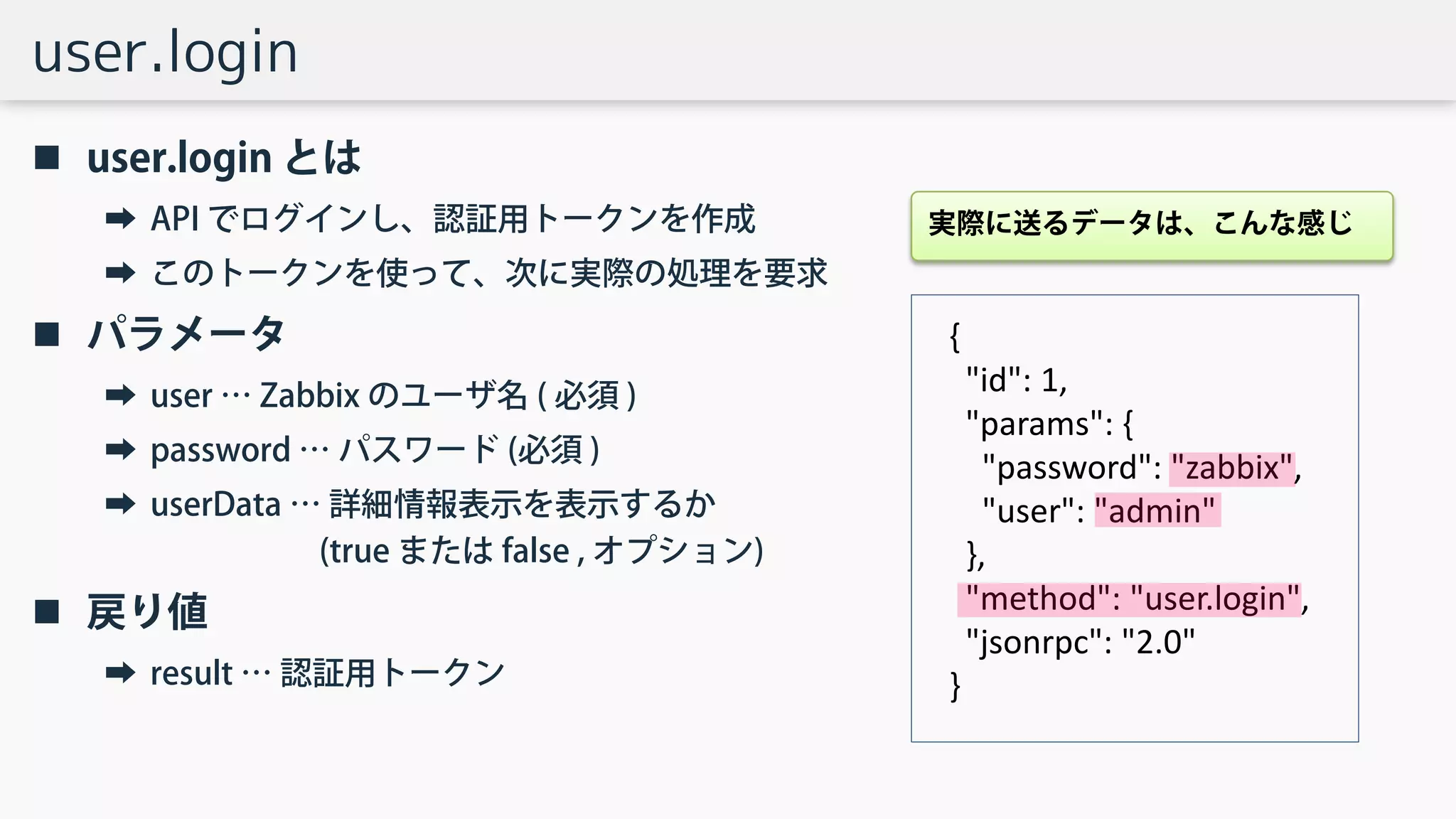 user.login
 user.login とは
➡ API でログインし、認証用トークンを作成
➡ このトークンを使って、次に実際の処理を要求
 パラメータ
➡ user … Zabbix のユーザ名 ( 必須 )
➡ password … パスワード (必須 )
➡ userData … 詳細情報表示を表示するか
(true または false , オプション)
 戻り値
➡ result … 認証用トークン
{
"id": 1,
"params": {
"password": "zabbix",
"user": "admin"
},
"method": "user.login",
"jsonrpc": "2.0"
}
実際に送るデータは、こんな感じ
 