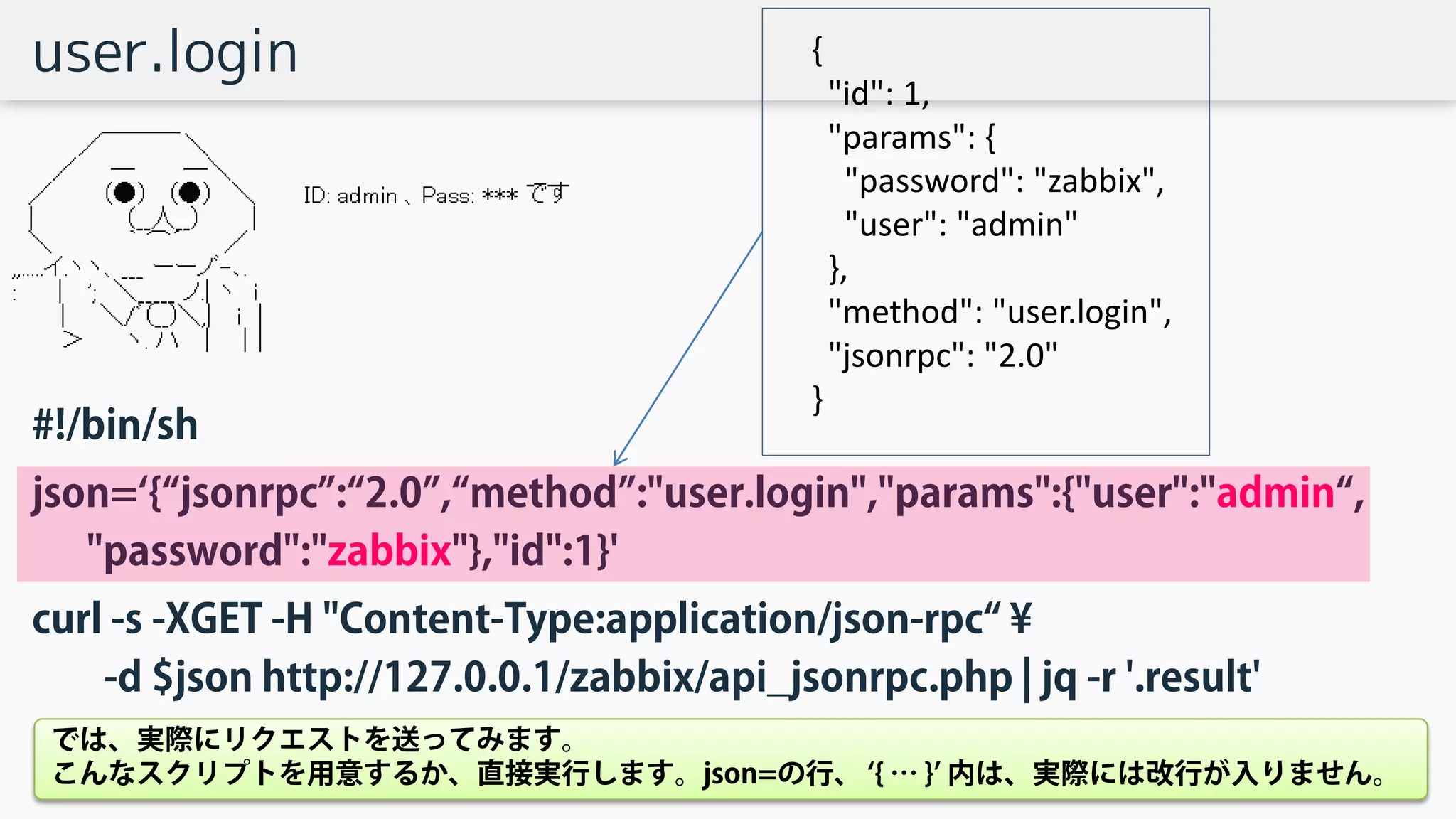 user.login
#!/bin/sh
json=‘{“jsonrpc”:“2.0”,“method”:"user.login","params":{"user":"admin“,
"password":"zabbix"},"id":1}'
curl -s -XGET -H "Content-Type:application/json-rpc“ ¥
-d $json http://127.0.0.1/zabbix/api_jsonrpc.php | jq -r '.result'
{
"id": 1,
"params": {
"password": "zabbix",
"user": "admin"
},
"method": "user.login",
"jsonrpc": "2.0"
}
では、実際にリクエストを送ってみます。
こんなスクリプトを用意するか、直接実行します。json=の行、 ‘{ … }’ 内は、実際には改行が入りません。
 