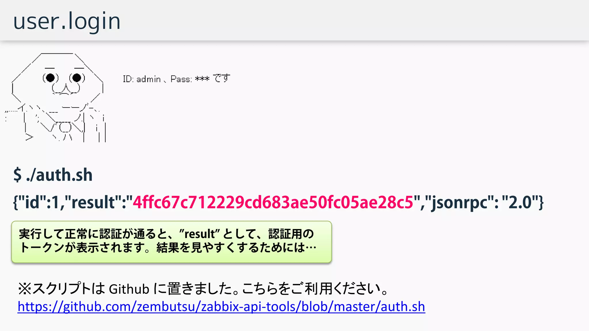 user.login
$ ./auth.sh
{"id":1,"result":"4ffc67c712229cd683ae50fc05ae28c5","jsonrpc": "2.0"}
実行して正常に認証が通ると、”result” として、認証用の
トークンが表示されます。結果を見やすくするためには…
※スクリプトは Github に置きました。こちらをご利用ください。
https://github.com/zembutsu/zabbix-api-tools/blob/master/auth.sh
 