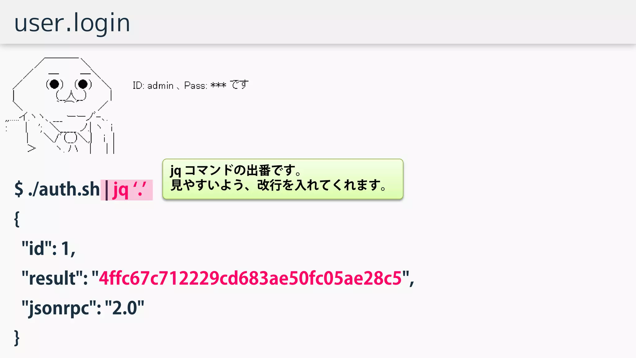 user.login
$ ./auth.sh | jq ‘.’
{
"id": 1,
"result": "4ffc67c712229cd683ae50fc05ae28c5",
"jsonrpc": "2.0"
}
jq コマンドの出番です。
見やすいよう、改行を入れてくれます。
 