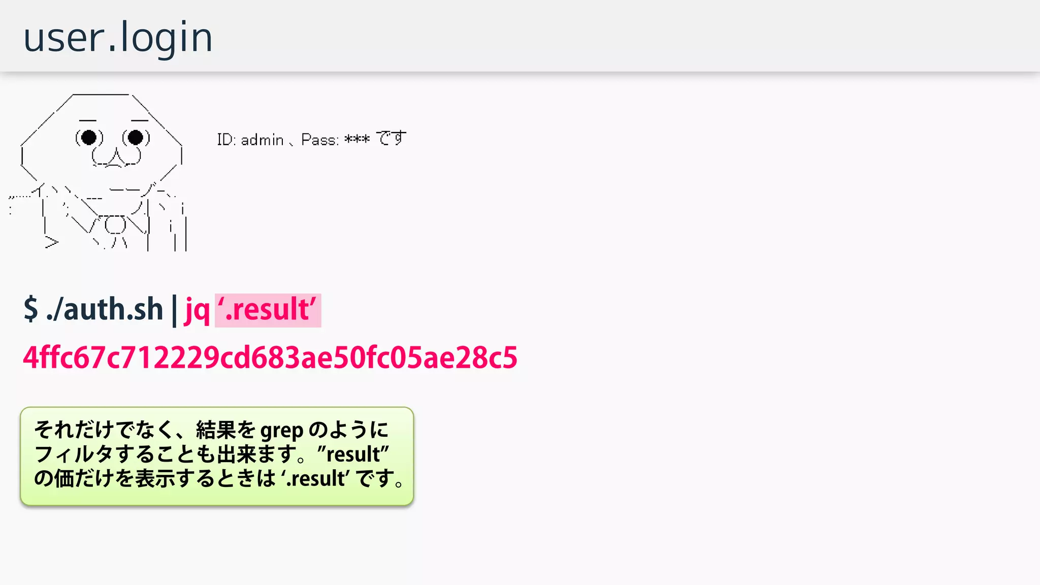 user.login
$ ./auth.sh | jq ‘.result’
4ffc67c712229cd683ae50fc05ae28c5
それだけでなく、結果を grep のように
フィルタすることも出来ます。”result”
の価だけを表示するときは ‘.result’ です。
 