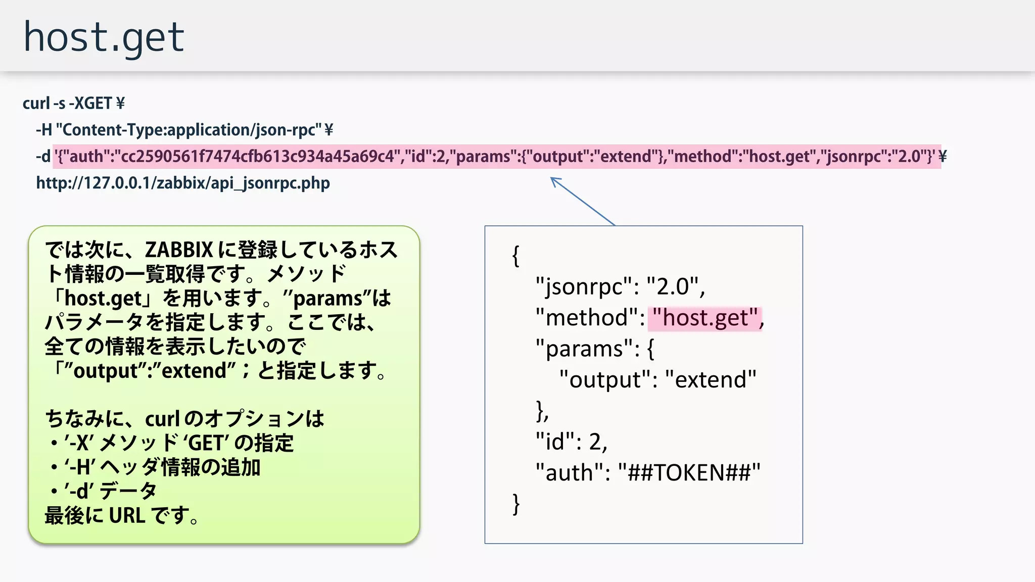 host.get
curl -s -XGET ¥
-H "Content-Type:application/json-rpc" ¥
-d '{"auth":"cc2590561f7474cfb613c934a45a69c4","id":2,"params":{"output":"extend"},"method":"host.get","jsonrpc":"2.0"}' ¥
http://127.0.0.1/zabbix/api_jsonrpc.php
{
"jsonrpc": "2.0",
"method": "host.get",
"params": {
"output": "extend"
},
"id": 2,
"auth": "##TOKEN##"
}
では次に、ZABBIX に登録しているホス
ト情報の一覧取得です。メソッド
「host.get」を用います。’’params”は
パラメータを指定します。ここでは、
全ての情報を表示したいので
「”output”:”extend”；と指定します。
ちなみに、curl のオプションは
・’-X’ メソッド ‘GET’ の指定
・‘-H’ ヘッダ情報の追加
・’-d’ データ
最後に URL です。
 