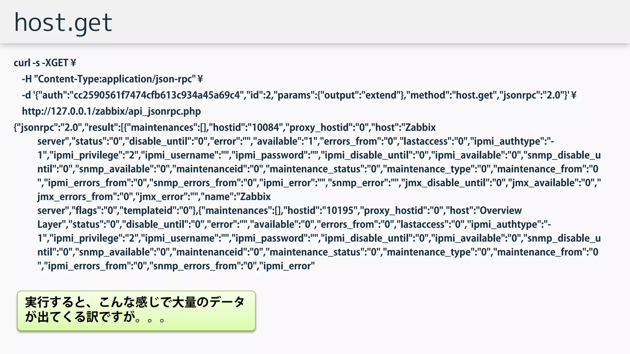 host.get
curl -s -XGET ¥
-H "Content-Type:application/json-rpc" ¥
-d '{"auth":"cc2590561f7474cfb613c934a45a69c4","id":2,"params":{"output":"extend"},"method":"host.get","jsonrpc":"2.0"}' ¥
http://127.0.0.1/zabbix/api_jsonrpc.php
{"jsonrpc":"2.0","result":[{"maintenances":[],"hostid":"10084","proxy_hostid":"0","host":"Zabbix
server","status":"0","disable_until":"0","error":"","available":"1","errors_from":"0","lastaccess":"0","ipmi_authtype":"-
1","ipmi_privilege":"2","ipmi_username":"","ipmi_password":"","ipmi_disable_until":"0","ipmi_available":"0","snmp_disable_u
ntil":"0","snmp_available":"0","maintenanceid":"0","maintenance_status":"0","maintenance_type":"0","maintenance_from":"0
","ipmi_errors_from":"0","snmp_errors_from":"0","ipmi_error":"","snmp_error":"","jmx_disable_until":"0","jmx_available":"0","
jmx_errors_from":"0","jmx_error":"","name":"Zabbix
server","flags":"0","templateid":"0"},{"maintenances":[],"hostid":"10195","proxy_hostid":"0","host":"Overview
Layer","status":"0","disable_until":"0","error":"","available":"0","errors_from":"0","lastaccess":"0","ipmi_authtype":"-
1","ipmi_privilege":"2","ipmi_username":"","ipmi_password":"","ipmi_disable_until":"0","ipmi_available":"0","snmp_disable_u
ntil":"0","snmp_available":"0","maintenanceid":"0","maintenance_status":"0","maintenance_type":"0","maintenance_from":"0
","ipmi_errors_from":"0","snmp_errors_from":"0","ipmi_error"
実行すると、こんな感じで大量のデータ
が出てくる訳ですが。。。
 