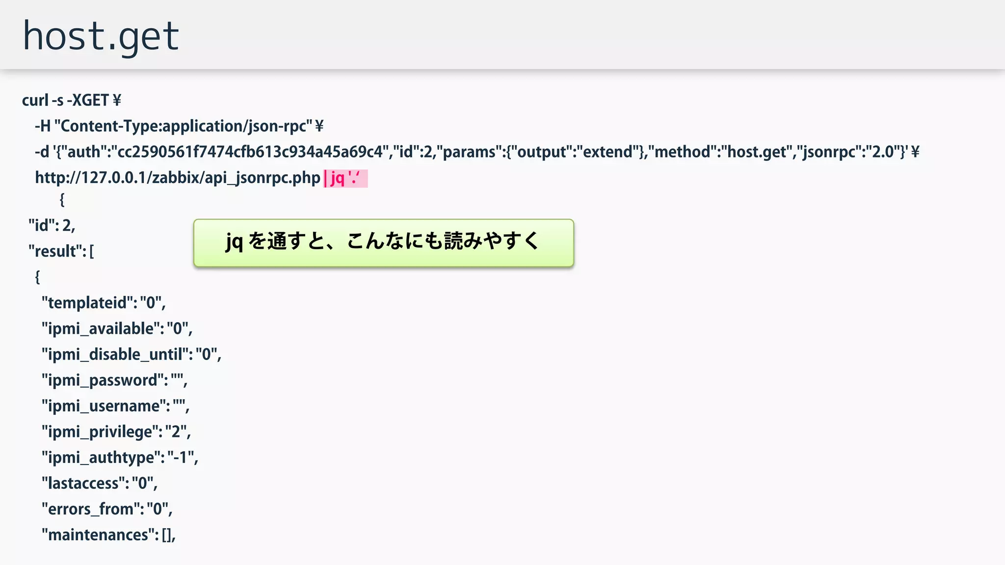 host.get
curl -s -XGET ¥
-H "Content-Type:application/json-rpc" ¥
-d '{"auth":"cc2590561f7474cfb613c934a45a69c4","id":2,"params":{"output":"extend"},"method":"host.get","jsonrpc":"2.0"}' ¥
http://127.0.0.1/zabbix/api_jsonrpc.php | jq '.‘
{
"id": 2,
"result": [
{
"templateid": "0",
"ipmi_available": "0",
"ipmi_disable_until": "0",
"ipmi_password": "",
"ipmi_username": "",
"ipmi_privilege": "2",
"ipmi_authtype": "-1",
"lastaccess": "0",
"errors_from": "0",
"maintenances": [],
jq を通すと、こんなにも読みやすく
 