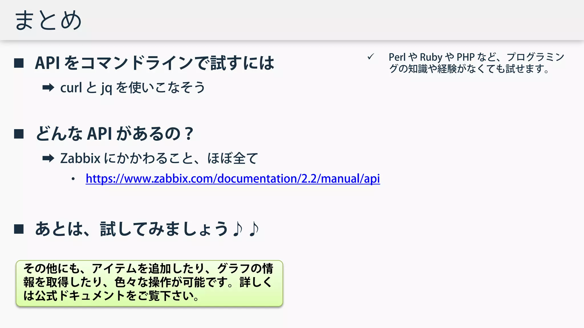 まとめ
 API をコマンドラインで試すには
➡ curl と jq を使いこなそう
 どんな API があるの？
➡ Zabbix にかかわること、ほぼ全て
• https://www.zabbix.com/documentation/2.2/manual/api
 あとは、試してみましょう♪♪
 Perl や Ruby や PHP など、プログラミン
グの知識や経験がなくても試せます。
その他にも、アイテムを追加したり、グラフの情
報を取得したり、色々な操作が可能です。詳しく
は公式ドキュメントをご覧下さい。
 