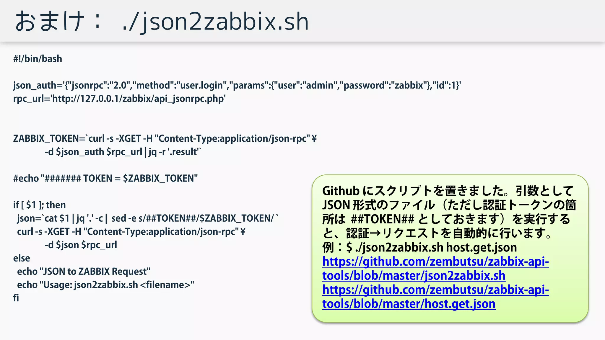 おまけ： ./json2zabbix.sh
#!/bin/bash
json_auth='{"jsonrpc":"2.0","method":"user.login","params":{"user":"admin","password":"zabbix"},"id":1}'
rpc_url='http://127.0.0.1/zabbix/api_jsonrpc.php'
ZABBIX_TOKEN=`curl -s -XGET -H "Content-Type:application/json-rpc" ¥
-d $json_auth $rpc_url | jq -r '.result'`
#echo "####### TOKEN = $ZABBIX_TOKEN"
if [ $1 ]; then
json=`cat $1 | jq '.' -c | sed -e s/##TOKEN##/$ZABBIX_TOKEN/ `
curl -s -XGET -H "Content-Type:application/json-rpc" ¥
-d $json $rpc_url
else
echo "JSON to ZABBIX Request"
echo "Usage: json2zabbix.sh <filename>"
fi
Github にスクリプトを置きました。引数として
JSON 形式のファイル（ただし認証トークンの箇
所は ##TOKEN## としておきます）を実行する
と、認証→リクエストを自動的に行います。
例：$ ./json2zabbix.sh host.get.json
https://github.com/zembutsu/zabbix-api-
tools/blob/master/json2zabbix.sh
https://github.com/zembutsu/zabbix-api-
tools/blob/master/host.get.json
 
