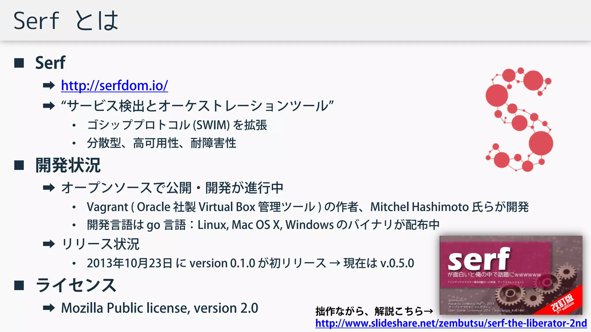 Serf とは
 Serf
➡ http://serfdom.io/
➡ “サービス検出とオーケストレーションツール”
• ゴシッププロトコル (SWIM) を拡張
• 分散型、高可用性、耐障害性
 開発状況
➡ オープンソースで公開・開発が進行中
• Vagrant ( Oracle 社製 Virtual Box 管理ツール ) の作者、Mitchel Hashimoto 氏らが開発
• 開発言語は go 言語：Linux, Mac OS X, Windows のバイナリが配布中
➡ リリース状況
• 2013年10月23日 に version 0.1.0 が初リリース → 現在は v.0.5.0
 ライセンス
➡ Mozilla Public license, version 2.0 拙作ながら、解説こちら→
http://www.slideshare.net/zembutsu/serf-the-liberator-2nd
 
