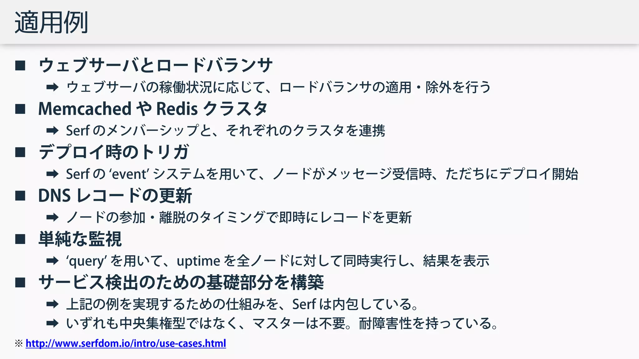 適用例
 ウェブサーバとロードバランサ
➡ ウェブサーバの稼働状況に応じて、ロードバランサの適用・除外を行う
 Memcached や Redis クラスタ
➡ Serf のメンバーシップと、それぞれのクラスタを連携
 デプロイ時のトリガ
➡ Serf の ‘event’ システムを用いて、ノードがメッセージ受信時、ただちにデプロイ開始
 DNS レコードの更新
➡ ノードの参加・離脱のタイミングで即時にレコードを更新
 単純な監視
➡ ‘query’ を用いて、uptime を全ノードに対して同時実行し、結果を表示
 サービス検出のための基礎部分を構築
➡ 上記の例を実現するための仕組みを、Serf は内包している。
➡ いずれも中央集権型ではなく、マスターは不要。耐障害性を持っている。
※ http://www.serfdom.io/intro/use-cases.html
 