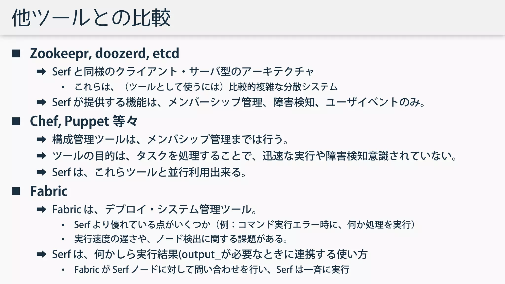 他ツールとの比較
 Zookeepr, doozerd, etcd
➡ Serf と同様のクライアント・サーバ型のアーキテクチャ
• これらは、（ツールとして使うには）比較的複雑な分散システム
➡ Serf が提供する機能は、メンバーシップ管理、障害検知、ユーザイベントのみ。
 Chef, Puppet 等々
➡ 構成管理ツールは、メンバシップ管理までは行う。
➡ ツールの目的は、タスクを処理することで、迅速な実行や障害検知意識されていない。
➡ Serf は、これらツールと並行利用出来る。
 Fabric
➡ Fabric は、デプロイ・システム管理ツール。
• Serf より優れている点がいくつか（例：コマンド実行エラー時に、何か処理を実行）
• 実行速度の遅さや、ノード検出に関する課題がある。
➡ Serf は、何かしら実行結果(output_が必要なときに連携する使い方
• Fabric が Serf ノードに対して問い合わせを行い、Serf は一斉に実行
 