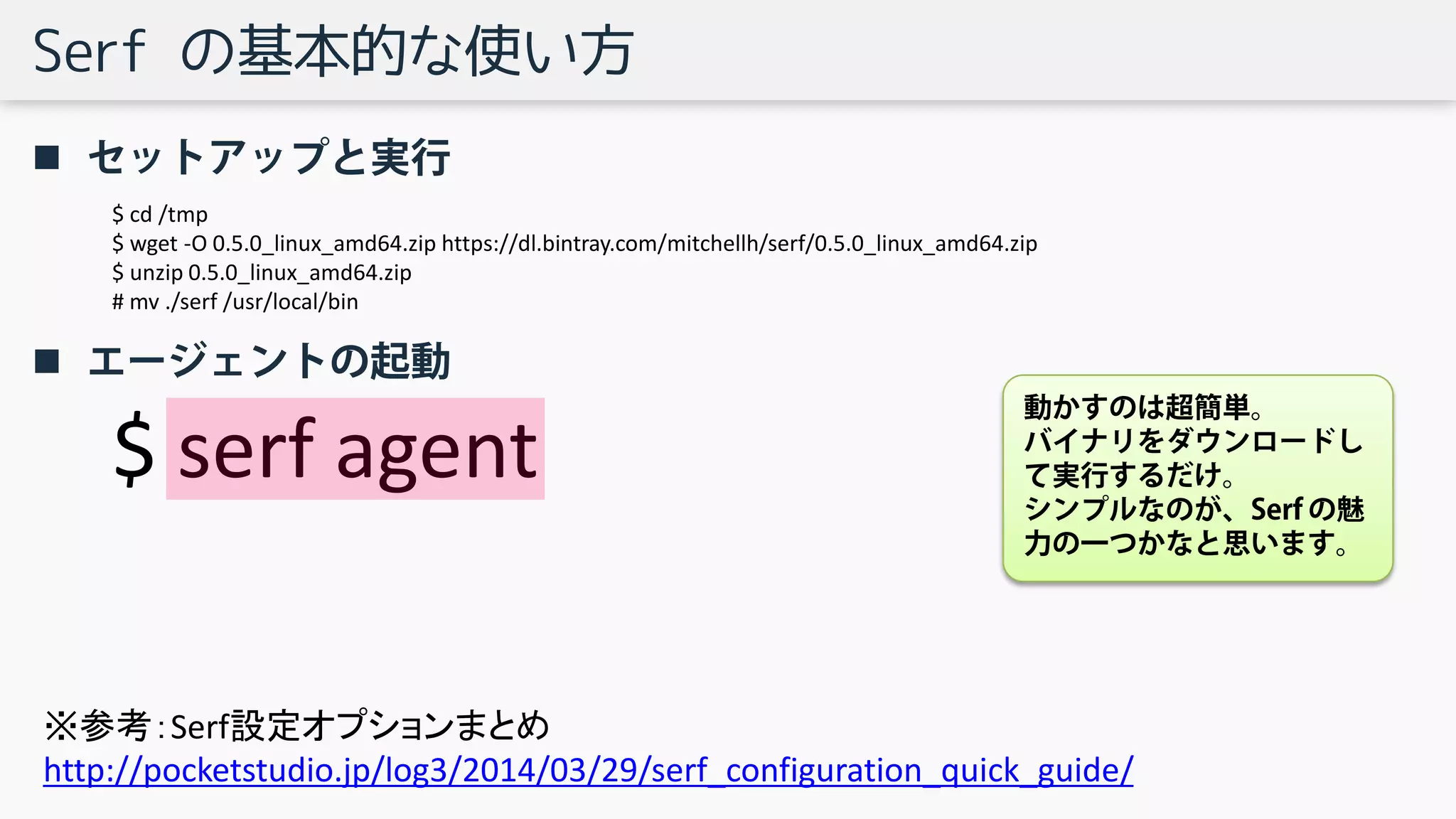 Serf の基本的な使い方
 セットアップと実行
 エージェントの起動
$ cd /tmp
$ wget -O 0.5.0_linux_amd64.zip https://dl.bintray.com/mitchellh/serf/0.5.0_linux_amd64.zip
$ unzip 0.5.0_linux_amd64.zip
# mv ./serf /usr/local/bin
$ serf agent
動かすのは超簡単。
バイナリをダウンロードし
て実行するだけ。
シンプルなのが、Serf の魅
力の一つかなと思います。
※参考：Serf設定オプションまとめ
http://pocketstudio.jp/log3/2014/03/29/serf_configuration_quick_guide/
 