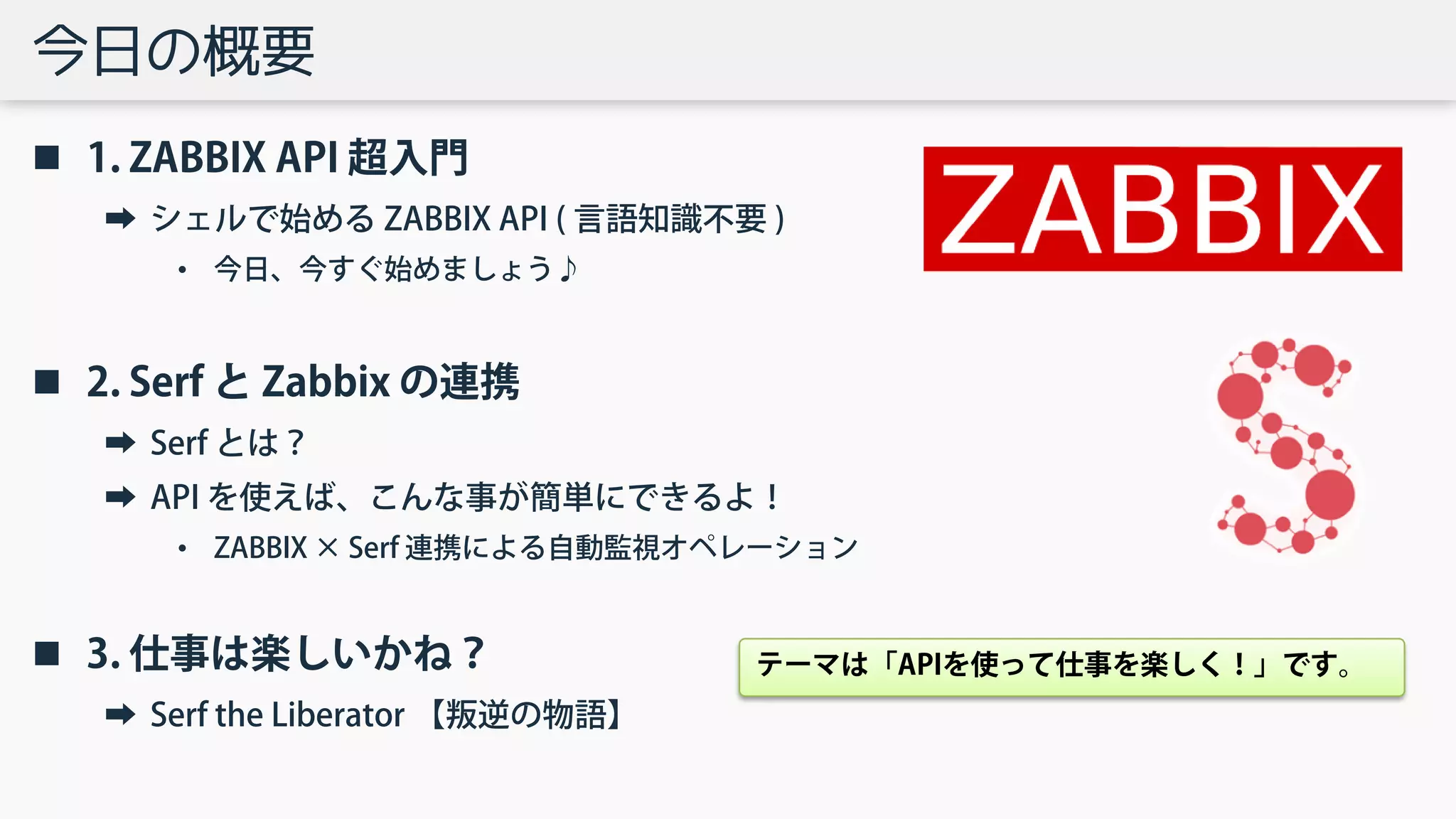 今日の概要
 1. ZABBIX API 超入門
➡ シェルで始める ZABBIX API ( 言語知識不要 )
• 今日、今すぐ始めましょう♪
 2. Serf と Zabbix の連携
➡ Serf とは？
➡ API を使えば、こんな事が簡単にできるよ！
• ZABBIX × Serf 連携による自動監視オペレーション
 3. 仕事は楽しいかね？
➡ Serf the Liberator 【叛逆の物語】
テーマは「APIを使って仕事を楽しく！」です。
 
