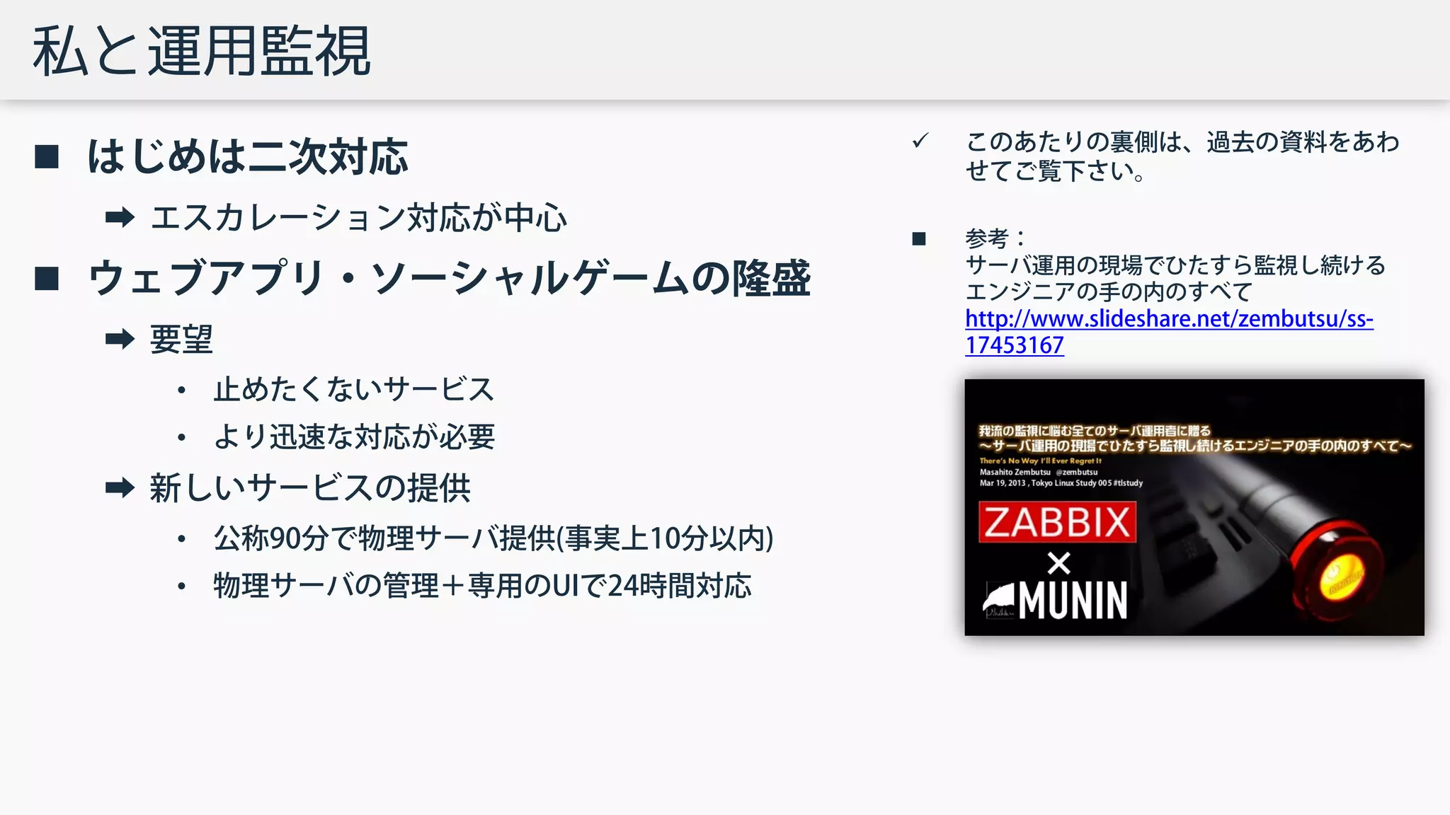 私と運用監視
 はじめは二次対応
➡ エスカレーション対応が中心
 ウェブアプリ・ソーシャルゲームの隆盛
➡ 要望
• 止めたくないサービス
• より迅速な対応が必要
➡ 新しいサービスの提供
• 公称90分で物理サーバ提供(事実上10分以内)
• 物理サーバの管理＋専用のUIで24時間対応
 このあたりの裏側は、過去の資料をあわ
せてご覧下さい。
 参考：
サーバ運用の現場でひたすら監視し続ける
エンジニアの手の内のすべて
http://www.slideshare.net/zembutsu/ss-
17453167
 