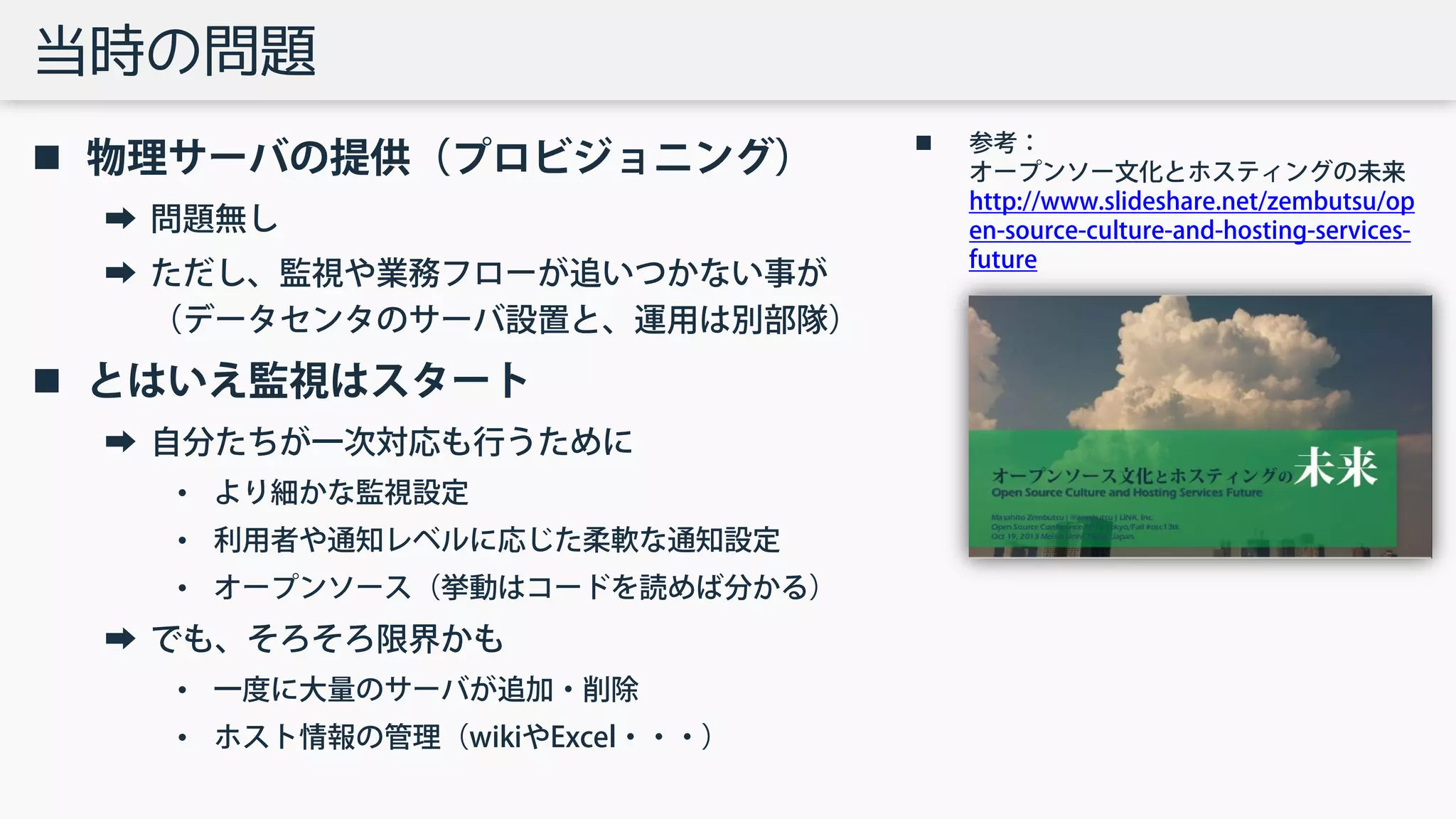 当時の問題
 物理サーバの提供（プロビジョニング）
➡ 問題無し
➡ ただし、監視や業務フローが追いつかない事が
（データセンタのサーバ設置と、運用は別部隊）
 とはいえ監視はスタート
➡ 自分たちが一次対応も行うために
• より細かな監視設定
• 利用者や通知レベルに応じた柔軟な通知設定
• オープンソース（挙動はコードを読めば分かる）
➡ でも、そろそろ限界かも
• 一度に大量のサーバが追加・削除
• ホスト情報の管理（wikiやExcel・・・）
 参考：
オープンソー文化とホスティングの未来
http://www.slideshare.net/zembutsu/op
en-source-culture-and-hosting-services-
future
 