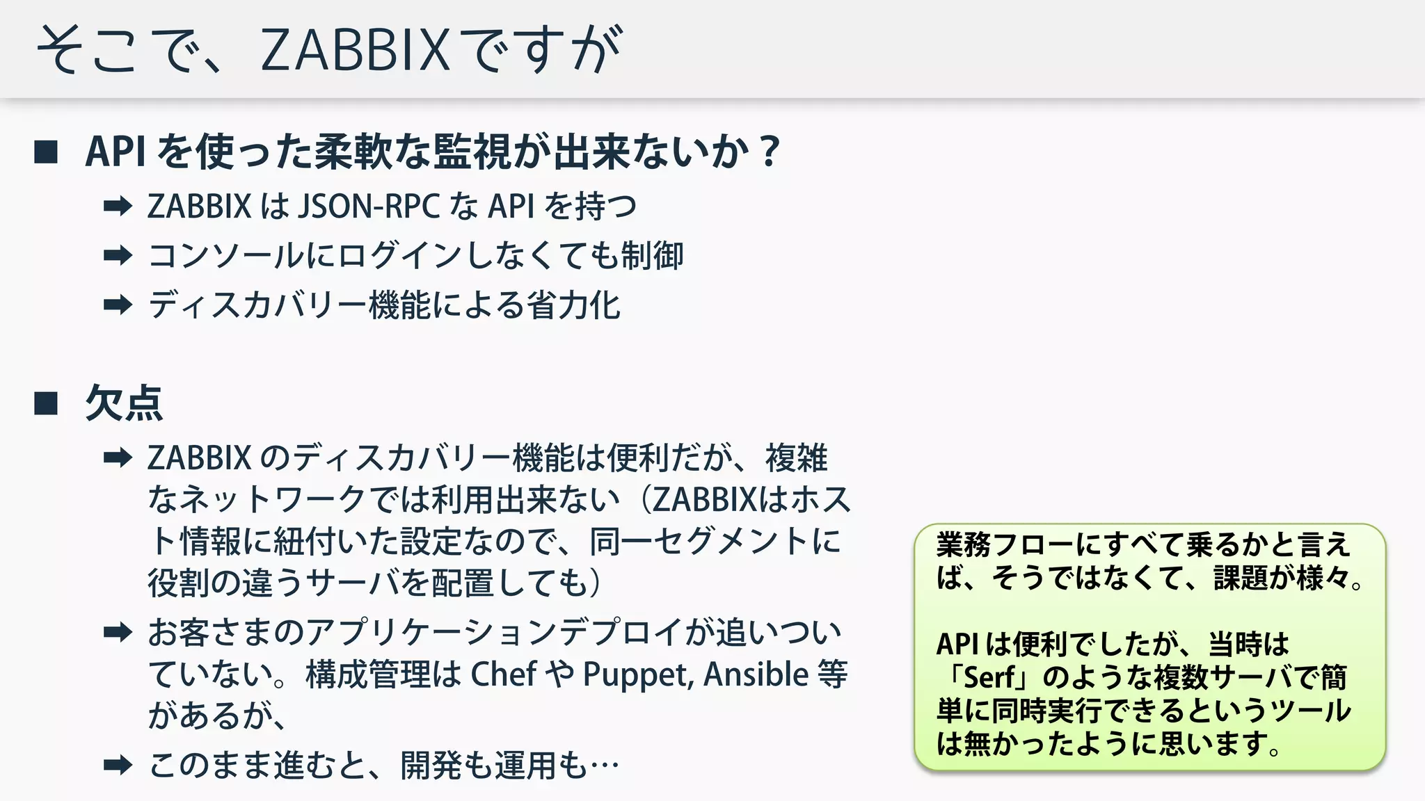 そこで、ZABBIXですが
 API を使った柔軟な監視が出来ないか？
➡ ZABBIX は JSON-RPC な API を持つ
➡ コンソールにログインしなくても制御
➡ ディスカバリー機能による省力化
 欠点
➡ ZABBIX のディスカバリー機能は便利だが、複雑
なネットワークでは利用出来ない（ZABBIXはホス
ト情報に紐付いた設定なので、同一セグメントに
役割の違うサーバを配置しても）
➡ お客さまのアプリケーションデプロイが追いつい
ていない。構成管理は Chef や Puppet, Ansible 等
があるが、
➡ このまま進むと、開発も運用も…
業務フローにすべて乗るかと言え
ば、そうではなくて、課題が様々。
API は便利でしたが、当時は
「Serf」のような複数サーバで簡
単に同時実行できるというツール
は無かったように思います。
 