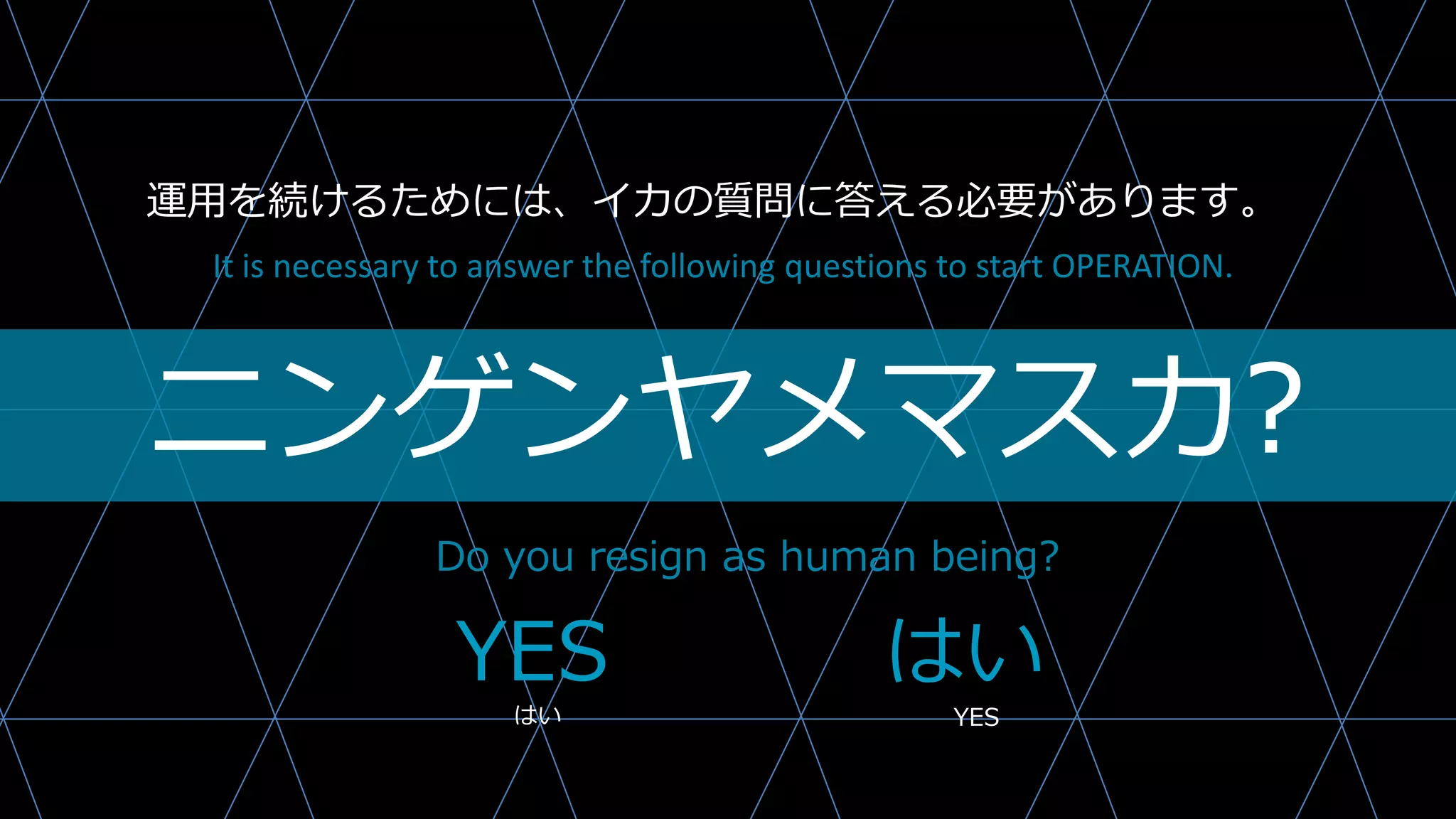 ニンゲンヤメマスカ?
Do you resign as human being?
It is necessary to answer the following questions to start OPERATION.
YES はい
はい YES
運用を続けるためには、イカの質問に答える必要があります。
 