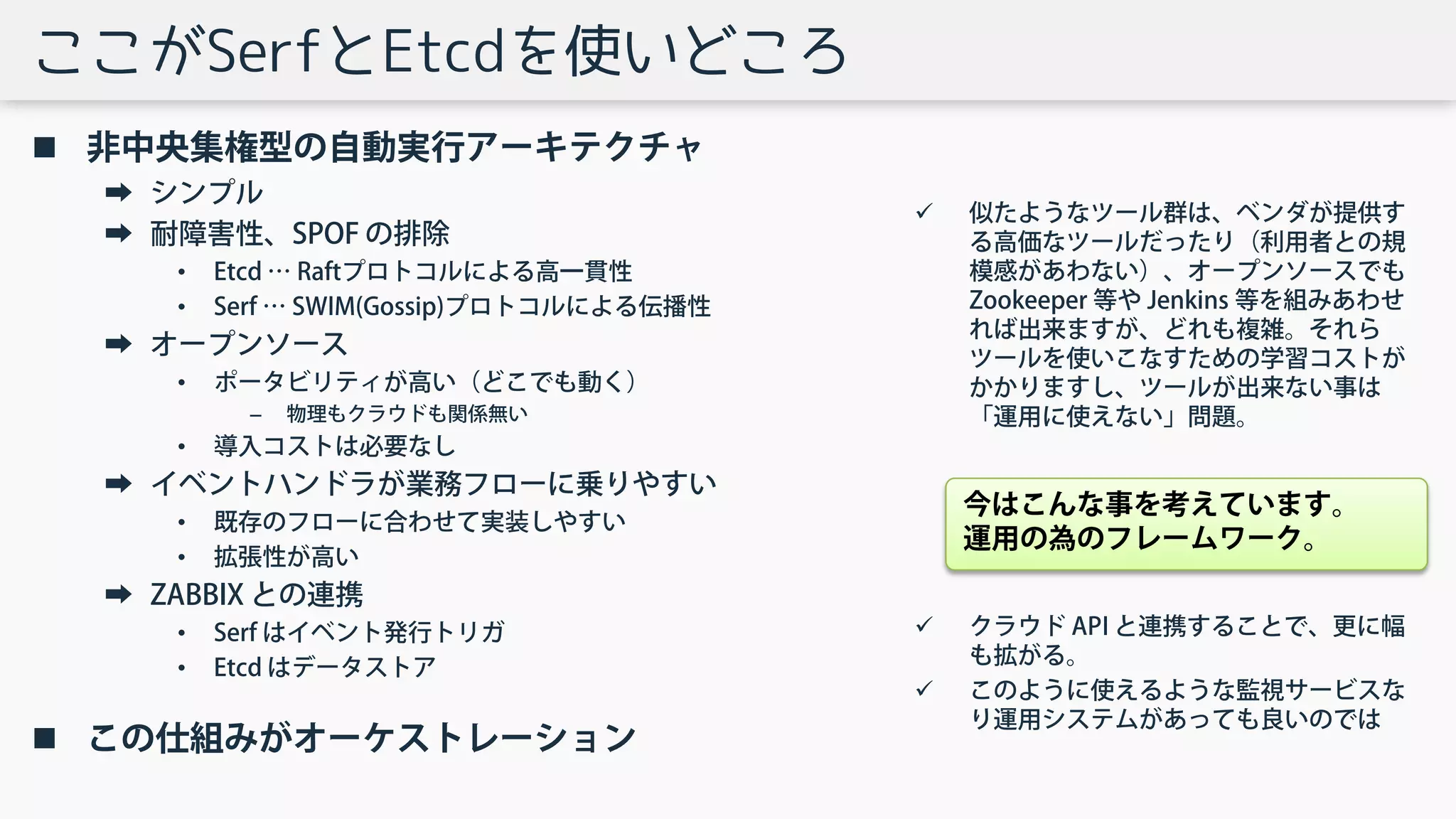 ここがSerfとEtcdを使いどころ
 非中央集権型の自動実行アーキテクチャ
➡ シンプル
➡ 耐障害性、SPOF の排除
• Etcd … Raftプロトコルによる高一貫性
• Serf … SWIM(Gossip)プロトコルによる伝播性
➡ オープンソース
• ポータビリティが高い（どこでも動く）
– 物理もクラウドも関係無い
• 導入コストは必要なし
➡ イベントハンドラが業務フローに乗りやすい
• 既存のフローに合わせて実装しやすい
• 拡張性が高い
➡ ZABBIX との連携
• Serf はイベント発行トリガ
• Etcd はデータストア
 この仕組みがオーケストレーション
 似たようなツール群は、ベンダが提供す
る高価なツールだったり（利用者との規
模感があわない）、オープンソースでも
Zookeeper 等や Jenkins 等を組みあわせ
れば出来ますが、どれも複雑。それら
ツールを使いこなすための学習コストが
かかりますし、ツールが出来ない事は
「運用に使えない」問題。
 クラウド API と連携することで、更に幅
も拡がる。
 このように使えるような監視サービスな
り運用システムがあっても良いのでは
今はこんな事を考えています。
運用の為のフレームワーク。
 