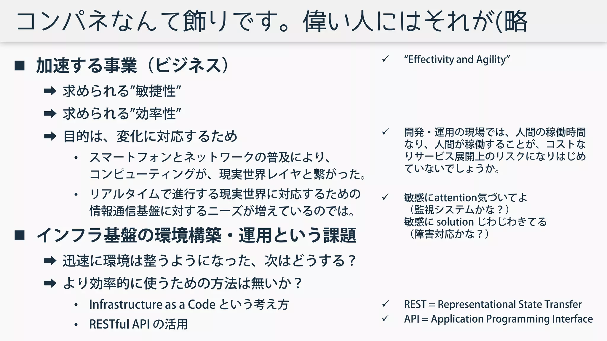 コンパネなんて飾りです。偉い人にはそれが(略
 加速する事業（ビジネス）
➡ 求められる”敏捷性”
➡ 求められる”効率性”
➡ 目的は、変化に対応するため
• スマートフォンとネットワークの普及により、
コンピューティングが、現実世界レイヤと繋がった。
• リアルタイムで進行する現実世界に対応するための
情報通信基盤に対するニーズが増えているのでは。
 インフラ基盤の環境構築・運用という課題
➡ 迅速に環境は整うようになった、次はどうする？
➡ より効率的に使うための方法は無いか？
• Infrastructure as a Code という考え方
• RESTful API の活用
 “Effectivity and Agility”
 開発・運用の現場では、人間の稼働時間
なり、人間が稼働することが、コストな
りサービス展開上のリスクになりはじめ
ていないでしょうか。
 敏感にattention気づいてよ
（監視システムかな？）
敏感に solution じわじわきてる
（障害対応かな？）
 REST = Representational State Transfer
 API = Application Programming Interface
 