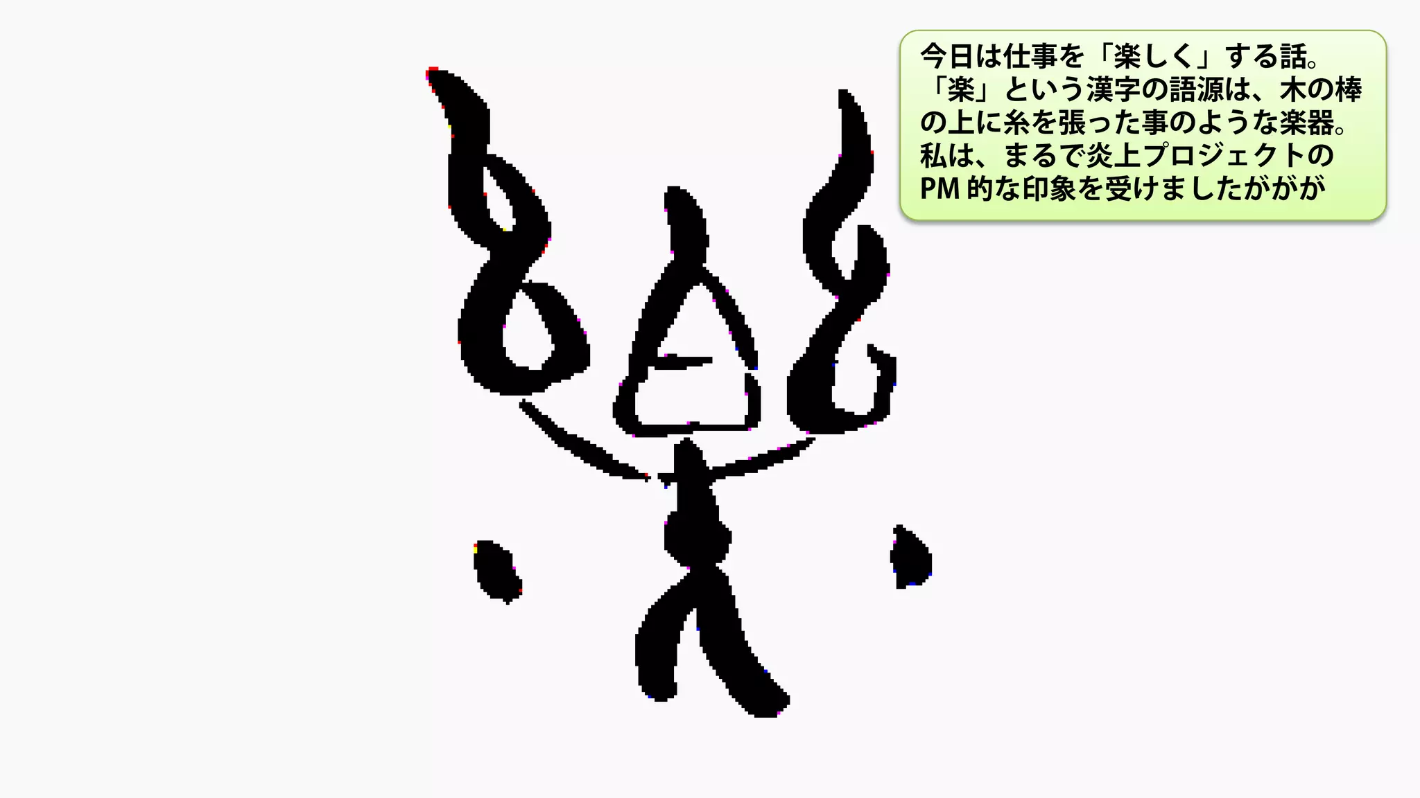 今日は仕事を「楽しく」する話。
「楽」という漢字の語源は、木の棒
の上に糸を張った事のような楽器。
私は、まるで炎上プロジェクトの
PM 的な印象を受けましたががが
 
