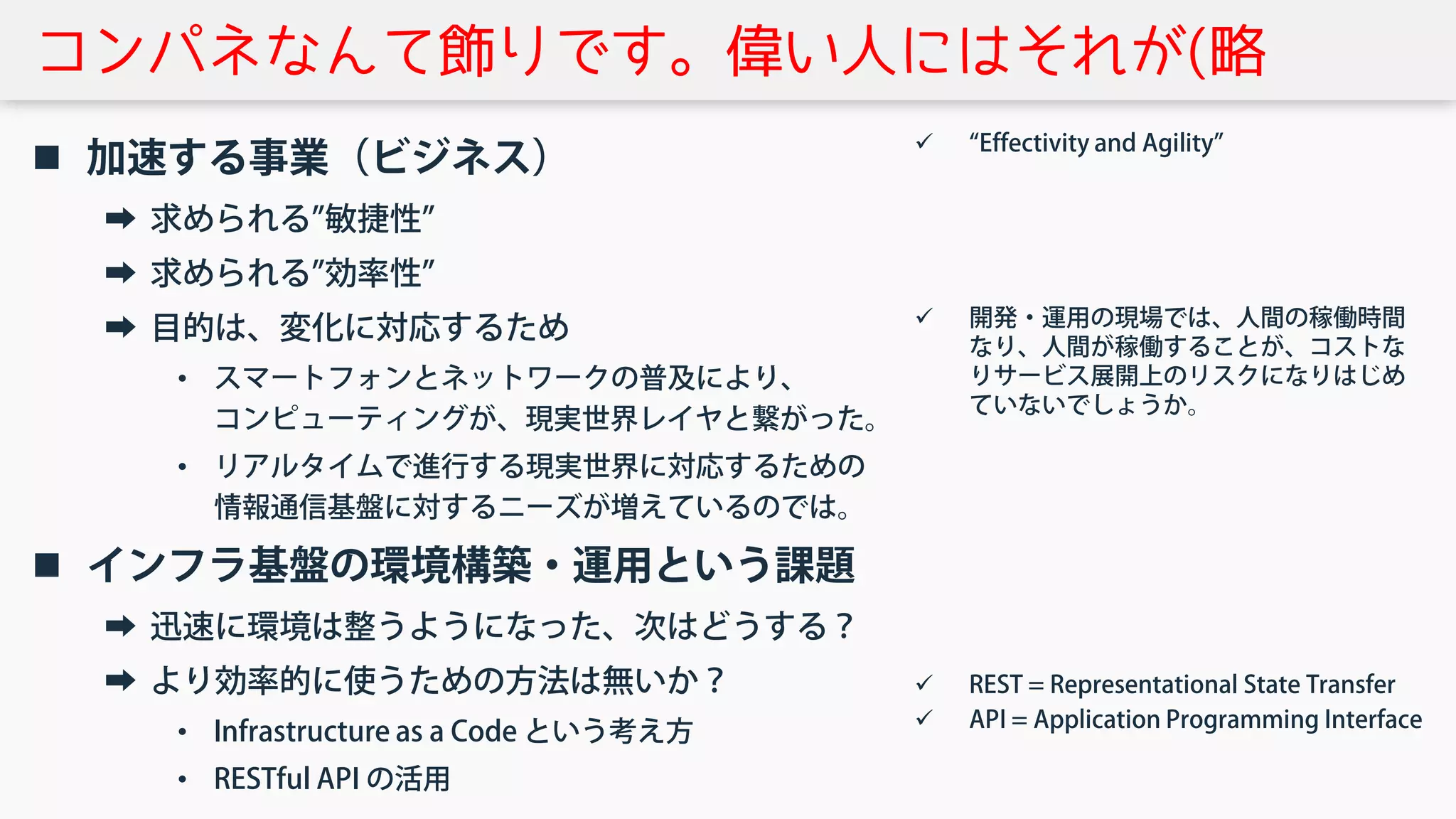 コンパネなんて飾りです。偉い人にはそれが(略
 加速する事業（ビジネス）
➡ 求められる”敏捷性”
➡ 求められる”効率性”
➡ 目的は、変化に対応するため
• スマートフォンとネットワークの普及により、
コンピューティングが、現実世界レイヤと繋がった。
• リアルタイムで進行する現実世界に対応するための
情報通信基盤に対するニーズが増えているのでは。
 インフラ基盤の環境構築・運用という課題
➡ 迅速に環境は整うようになった、次はどうする？
➡ より効率的に使うための方法は無いか？
• Infrastructure as a Code という考え方
• RESTful API の活用
 “Effectivity and Agility”
 開発・運用の現場では、人間の稼働時間
なり、人間が稼働することが、コストな
りサービス展開上のリスクになりはじめ
ていないでしょうか。
 REST = Representational State Transfer
 API = Application Programming Interface
 