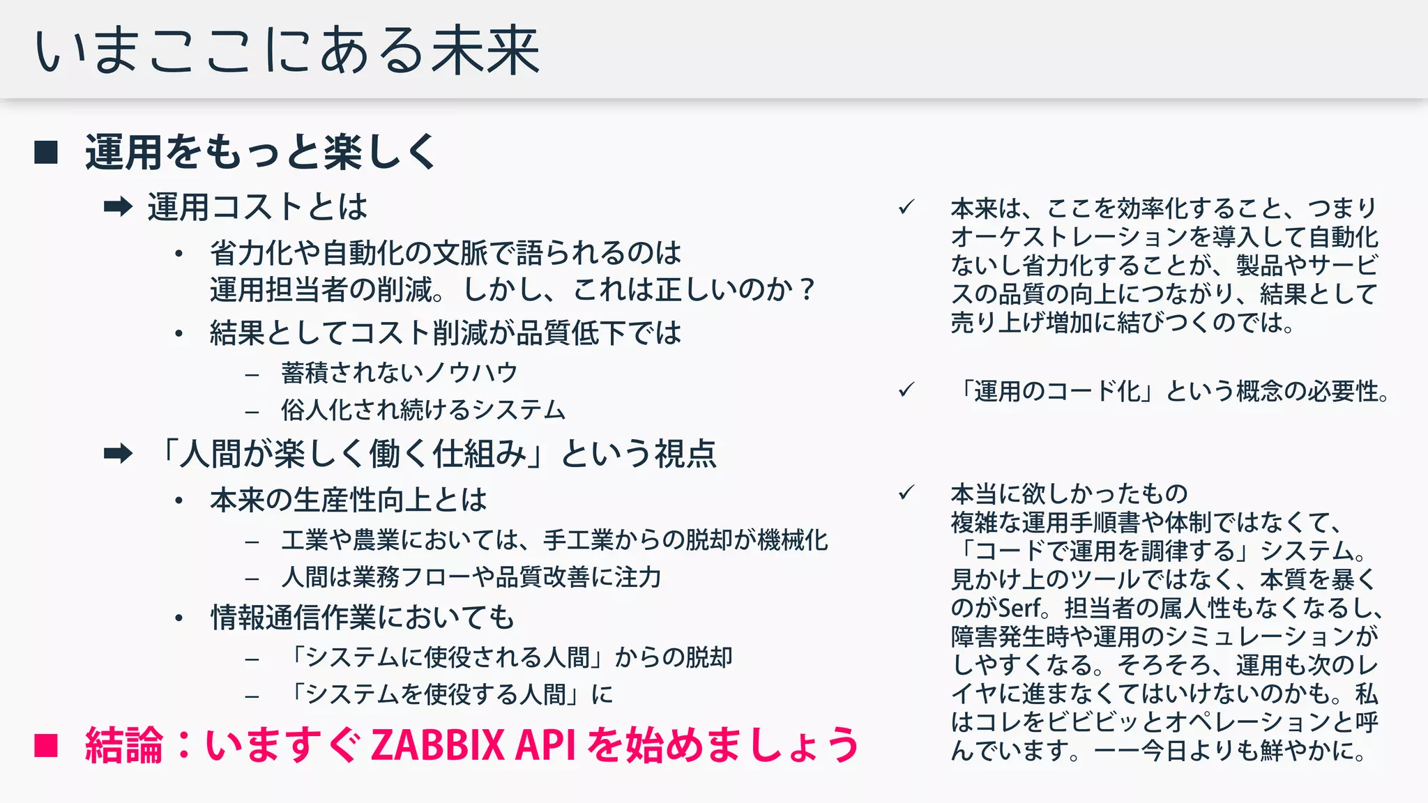 いまここにある未来
 運用をもっと楽しく
➡ 運用コストとは
• 省力化や自動化の文脈で語られるのは
運用担当者の削減。しかし、これは正しいのか？
• 結果としてコスト削減が品質低下では
– 蓄積されないノウハウ
– 俗人化され続けるシステム
➡ 「人間が楽しく働く仕組み」という視点
• 本来の生産性向上とは
– 工業や農業においては、手工業からの脱却が機械化
– 人間は業務フローや品質改善に注力
• 情報通信作業においても
– 「システムに使役される人間」からの脱却
– 「システムを使役する人間」に
 結論：いますぐ ZABBIX API を始めましょう
 本来は、ここを効率化すること、つまり
オーケストレーションを導入して自動化
ないし省力化することが、製品やサービ
スの品質の向上につながり、結果として
売り上げ増加に結びつくのでは。
 「運用のコード化」という概念の必要性。
 本当に欲しかったもの
複雑な運用手順書や体制ではなくて、
「コードで運用を調律する」システム。
見かけ上のツールではなく、本質を暴く
のがSerf。担当者の属人性もなくなるし、
障害発生時や運用のシミュレーションが
しやすくなる。そろそろ、運用も次のレ
イヤに進まなくてはいけないのかも。私
はコレをビビビッとオペレーションと呼
んでいます。ーー今日よりも鮮やかに。
 