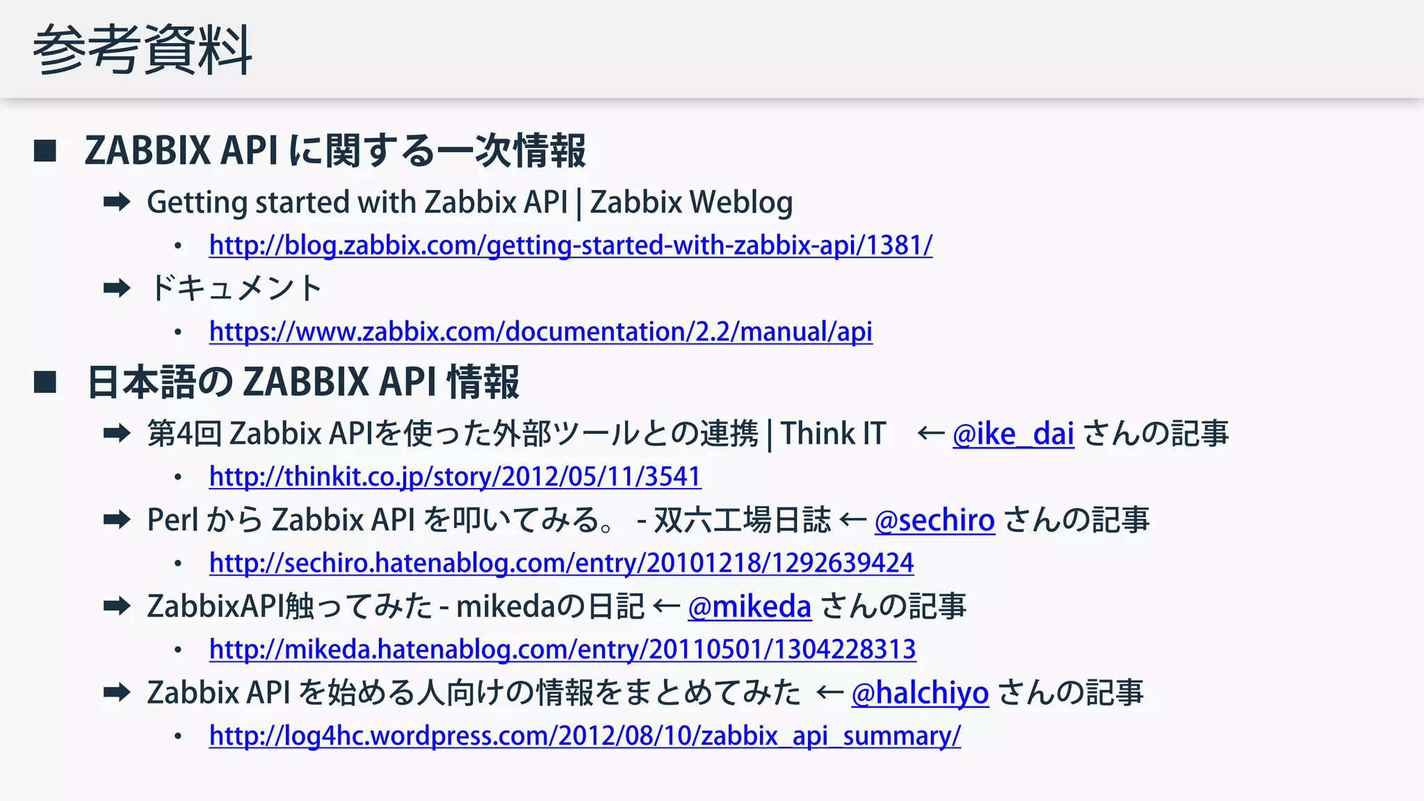 参考資料
 ZABBIX API に関する一次情報
➡ Getting started with Zabbix API | Zabbix Weblog
• http://blog.zabbix.com/getting-started-with-zabbix-api/1381/
➡ ドキュメント
• https://www.zabbix.com/documentation/2.2/manual/api
 日本語の ZABBIX API 情報
➡ 第4回 Zabbix APIを使った外部ツールとの連携 | Think IT ← @ike_dai さんの記事
• http://thinkit.co.jp/story/2012/05/11/3541
➡ Perl から Zabbix API を叩いてみる。 - 双六工場日誌 ← @sechiro さんの記事
• http://sechiro.hatenablog.com/entry/20101218/1292639424
➡ ZabbixAPI触ってみた - mikedaの日記 ← @mikeda さんの記事
• http://mikeda.hatenablog.com/entry/20110501/1304228313
➡ Zabbix API を始める人向けの情報をまとめてみた ← @halchiyo さんの記事
• http://log4hc.wordpress.com/2012/08/10/zabbix_api_summary/
 
