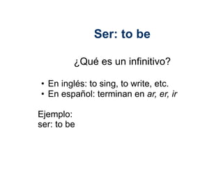 Ser: to be

             ¿Qué es un infinitivo?

 •  En inglés: to sing, to write, etc.	
  
 •  En español: terminan en ar, er, ir	
  

Ejemplo:	
  
ser: to be	
  
 