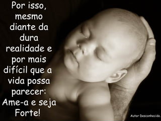 Por isso, mesmo diante da dura realidade e por mais difícil que a  vida possa parecer: Ame-a e seja Forte!    Autor Desconhecido. 
