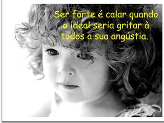 Ser forte é calar quando o ideal seria gritar à todos a sua angústia.  