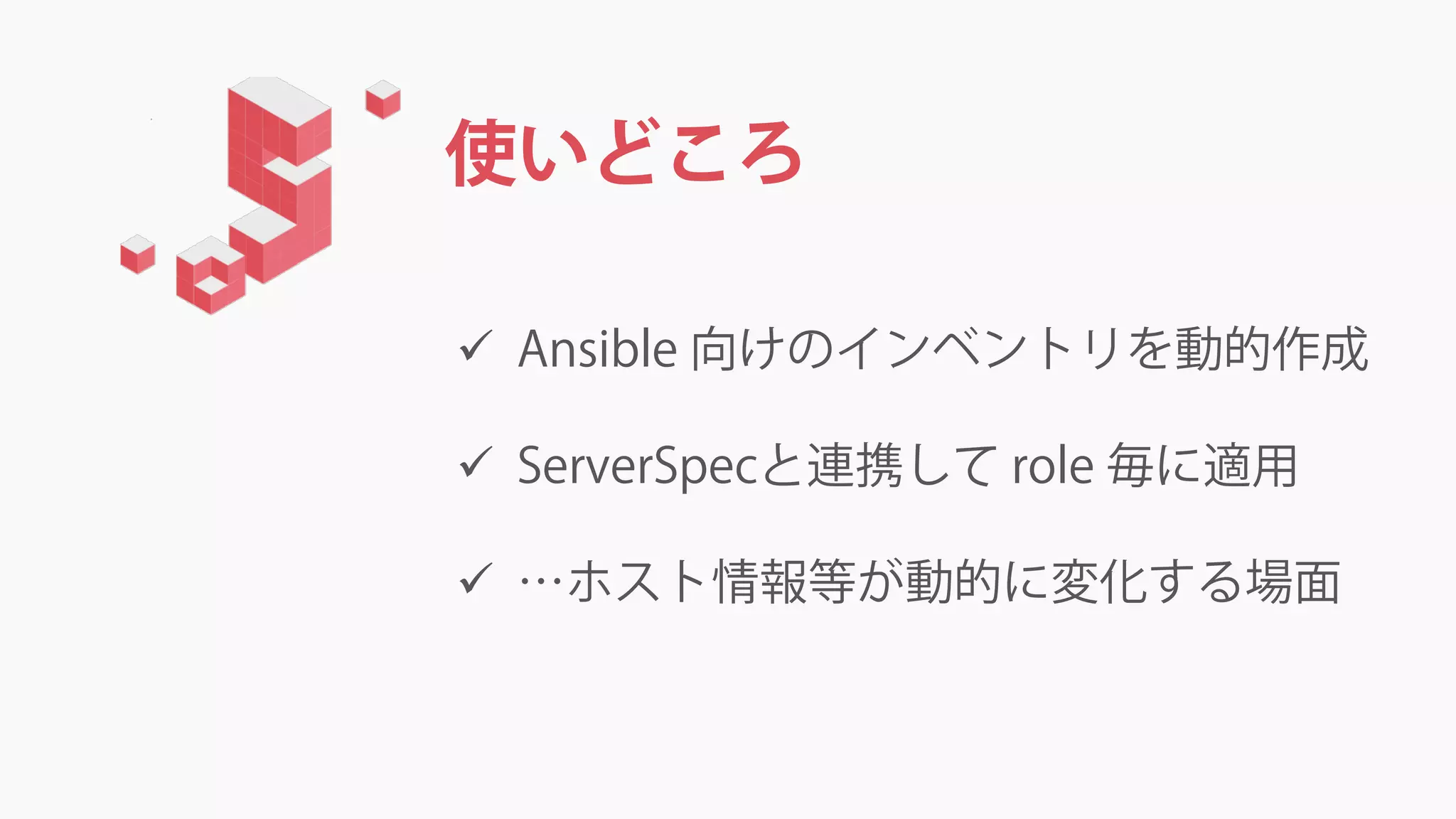 使いどころ
 Ansible 向けのインベントリを動的作成
 ServerSpecと連携して role 毎に適用
 …ホスト情報等が動的に変化する場面
 