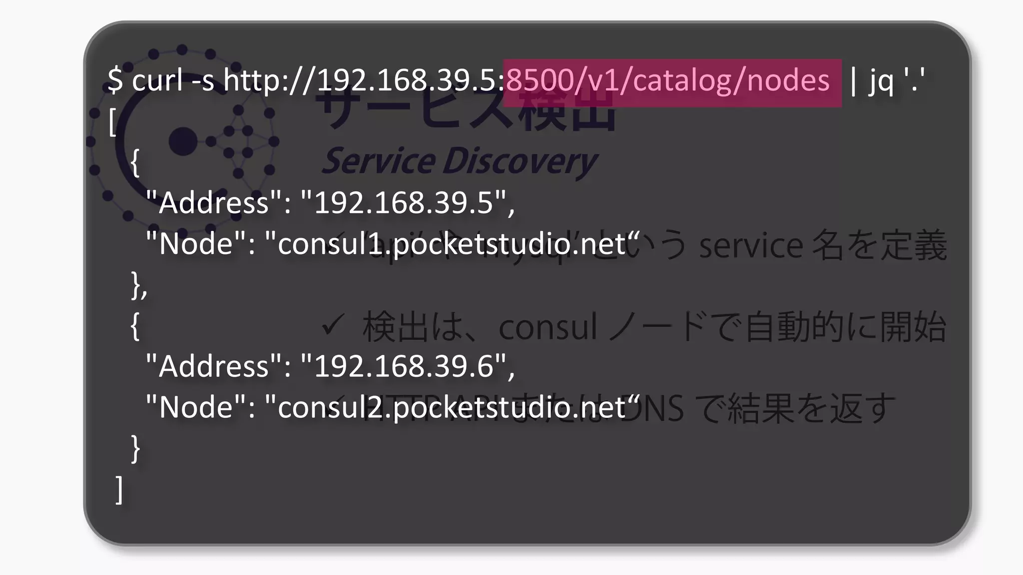 サービス検出
Service Discovery
 ‘api’ や ‘mysql’ という service 名を定義
 検出は、consul ノードで自動的に開始
 HTTP API または DNS で結果を返す
$ curl -s http://192.168.39.5:8500/v1/catalog/nodes | jq '.'
[
{
"Address": "192.168.39.5",
"Node": "consul1.pocketstudio.net“
},
{
"Address": "192.168.39.6",
"Node": "consul2.pocketstudio.net“
}
]
 
