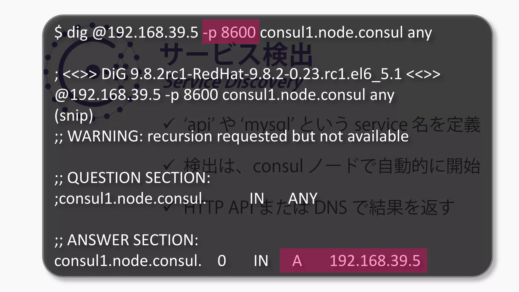 サービス検出
Service Discovery
 ‘api’ や ‘mysql’ という service 名を定義
 検出は、consul ノードで自動的に開始
 HTTP API または DNS で結果を返す
$ dig @192.168.39.5 -p 8600 consul1.node.consul any
; <<>> DiG 9.8.2rc1-RedHat-9.8.2-0.23.rc1.el6_5.1 <<>>
@192.168.39.5 -p 8600 consul1.node.consul any
(snip)
;; WARNING: recursion requested but not available
;; QUESTION SECTION:
;consul1.node.consul. IN ANY
;; ANSWER SECTION:
consul1.node.consul. 0 IN A 192.168.39.5
 