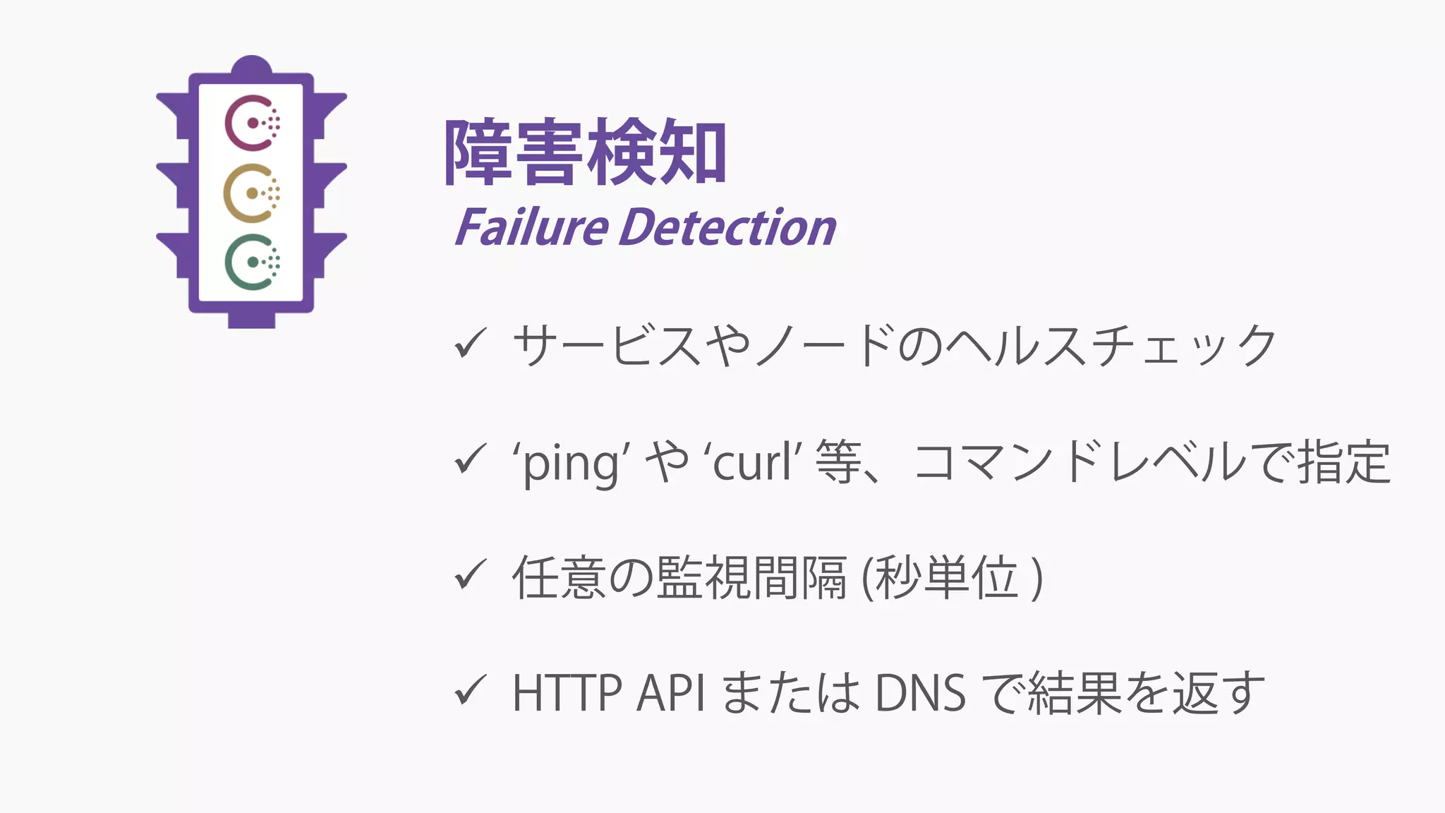 障害検知
Failure Detection
 サービスやノードのヘルスチェック
 ‘ping’ や ‘curl’ 等、コマンドレベルで指定
 任意の監視間隔 (秒単位 )
 HTTP API または DNS で結果を返す
 