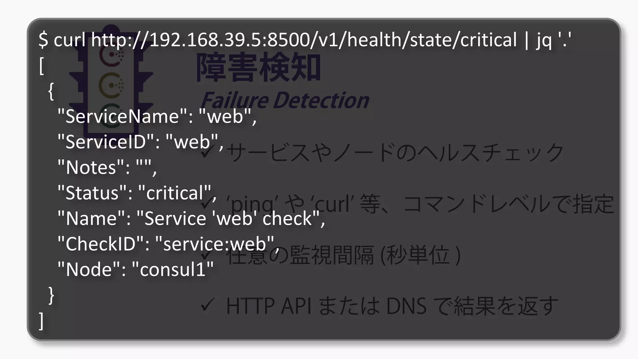 障害検知
Failure Detection
 サービスやノードのヘルスチェック
 ‘ping’ や ‘curl’ 等、コマンドレベルで指定
 任意の監視間隔 (秒単位 )
 HTTP API または DNS で結果を返す
$ curl http://192.168.39.5:8500/v1/health/state/critical | jq '.'
[
{
"ServiceName": "web",
"ServiceID": "web",
"Notes": "",
"Status": "critical",
"Name": "Service 'web' check",
"CheckID": "service:web",
"Node": "consul1"
}
]
 