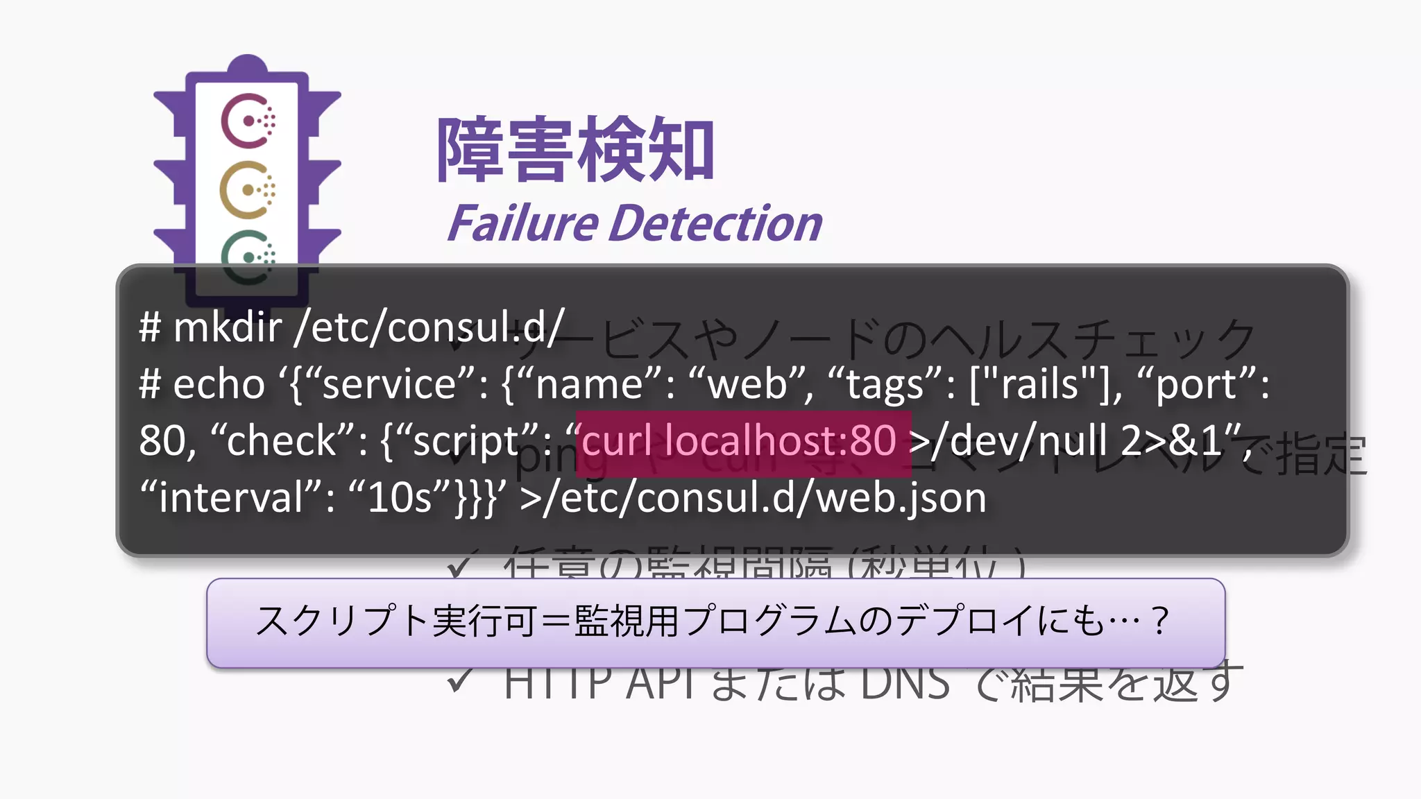 障害検知
Failure Detection
 サービスやノードのヘルスチェック
 ‘ping’ や ‘curl’ 等、コマンドレベルで指定
 任意の監視間隔 (秒単位 )
 HTTP API または DNS で結果を返す
スクリプト実行可＝監視用プログラムのデプロイにも…？
# mkdir /etc/consul.d/
# echo ‘{“service”: {“name”: “web”, “tags”: ["rails"], “port”:
80, “check”: {“script”: “curl localhost:80 >/dev/null 2>&1″,
“interval”: “10s”}}}’ >/etc/consul.d/web.json
 