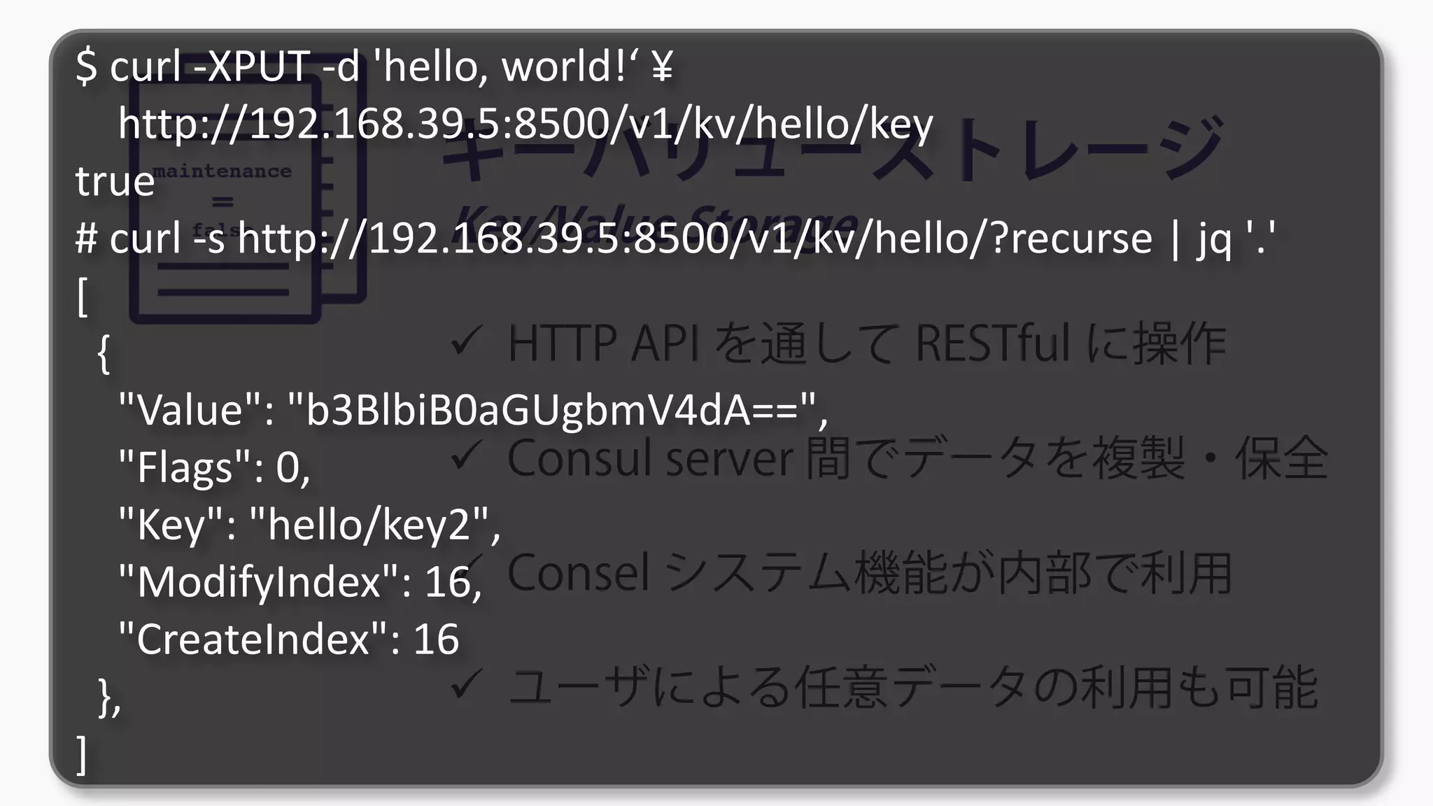 キーバリューストレージ
Key/Value Storage
 HTTP API を通して RESTful に操作
 Consul server 間でデータを複製・保全
 Consel システム機能が内部で利用
 ユーザによる任意データの利用も可能
$ curl -XPUT -d 'hello, world!‘ ¥
http://192.168.39.5:8500/v1/kv/hello/key
true
# curl -s http://192.168.39.5:8500/v1/kv/hello/?recurse | jq '.'
[
{
"Value": "b3BlbiB0aGUgbmV4dA==",
"Flags": 0,
"Key": "hello/key2",
"ModifyIndex": 16,
"CreateIndex": 16
},
]
 