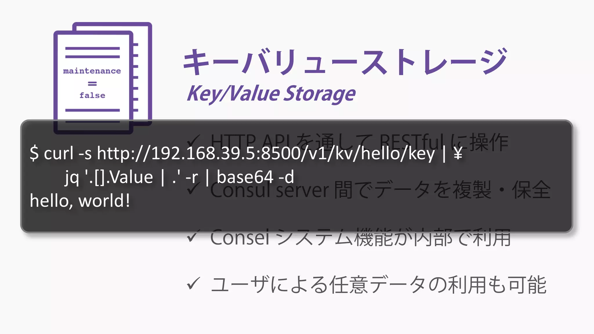 キーバリューストレージ
Key/Value Storage
 HTTP API を通して RESTful に操作
 Consul server 間でデータを複製・保全
 Consel システム機能が内部で利用
 ユーザによる任意データの利用も可能
$ curl -s http://192.168.39.5:8500/v1/kv/hello/key | ¥
jq '.[].Value | .' -r | base64 -d
hello, world!
 