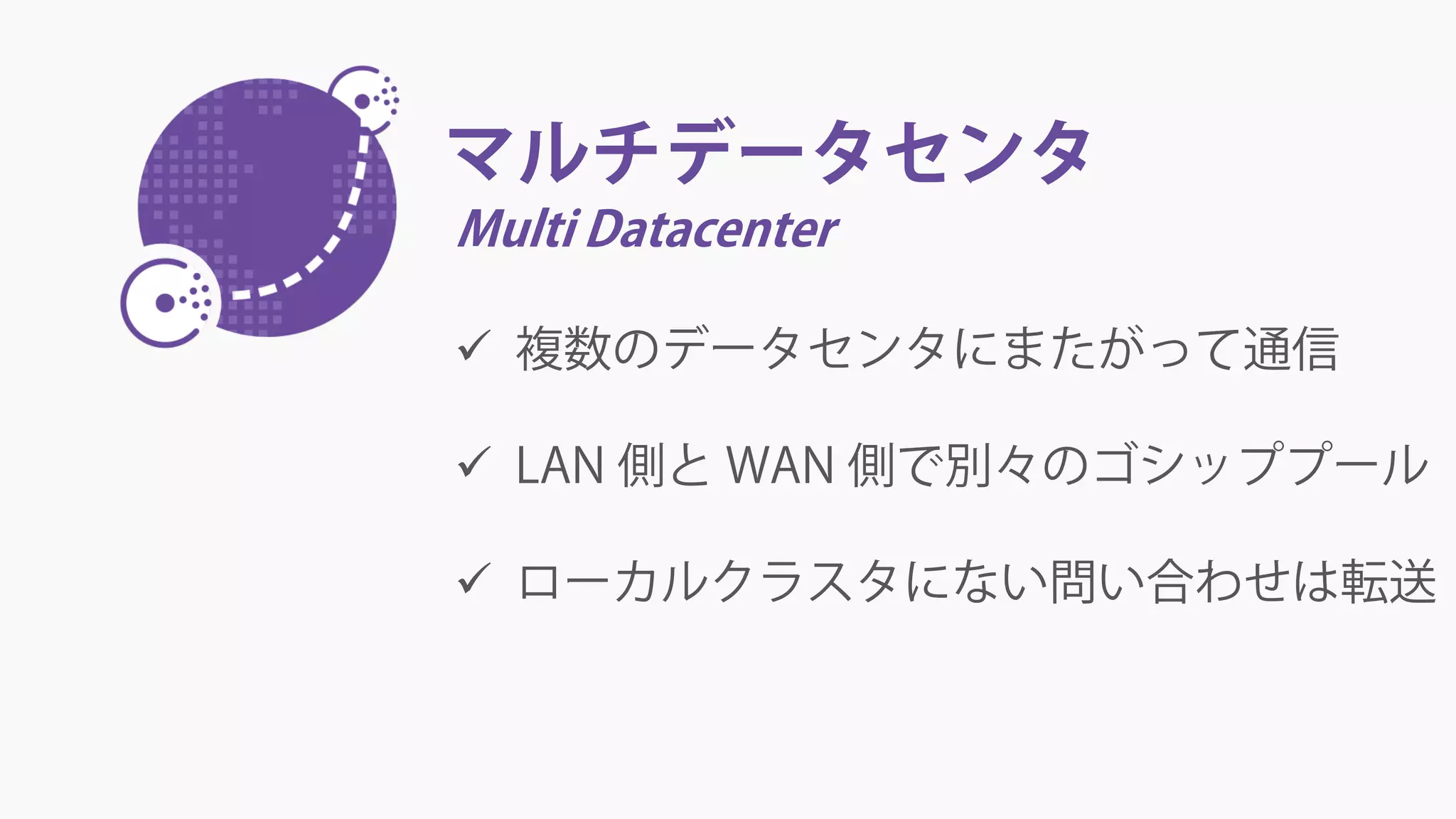 マルチデータセンタ
Multi Datacenter
 複数のデータセンタにまたがって通信
 LAN 側と WAN 側で別々のゴシッププール
 ローカルクラスタにない問い合わせは転送
 
