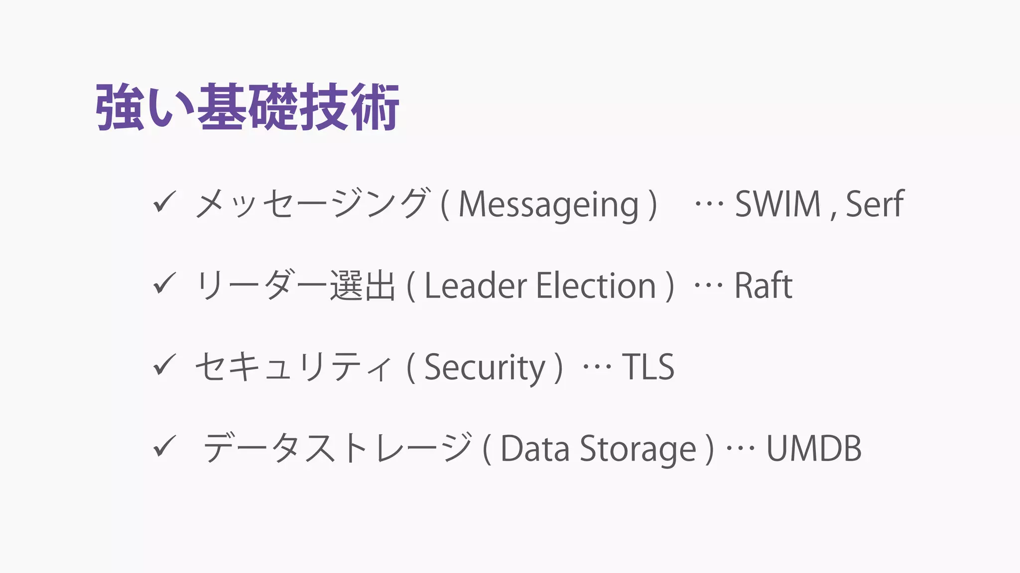 強い基礎技術
 メッセージング ( Messageing ) … SWIM , Serf
 リーダー選出 ( Leader Election ) … Raft
 セキュリティ ( Security ) … TLS
 データストレージ ( Data Storage ) … UMDB
 