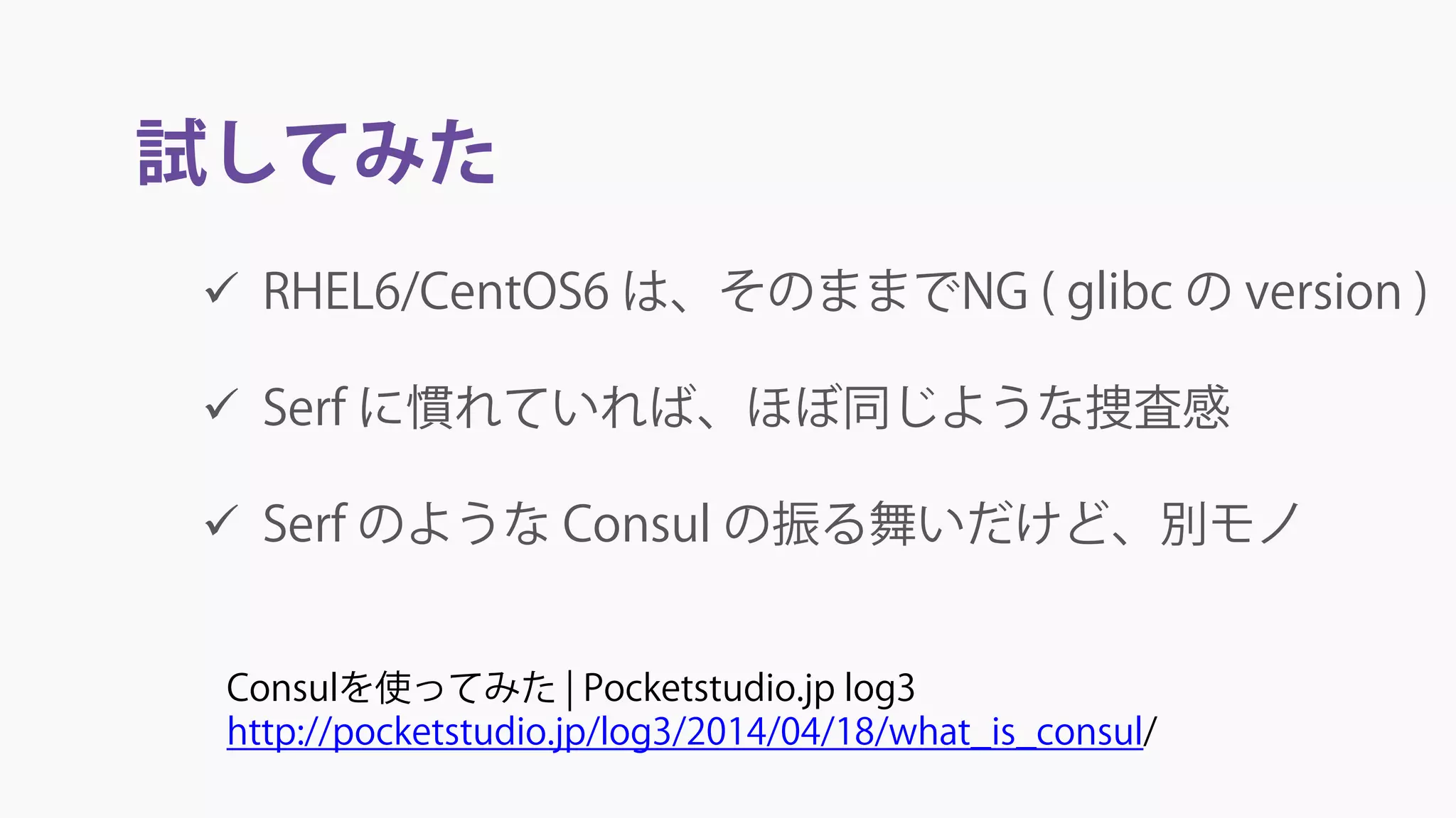 試してみた
 RHEL6/CentOS6 は、そのままでNG ( glibc の version )
 Serf に慣れていれば、ほぼ同じような捜査感
 Serf のような Consul の振る舞いだけど、別モノ
Consulを使ってみた | Pocketstudio.jp log3
http://pocketstudio.jp/log3/2014/04/18/what_is_consul/
 