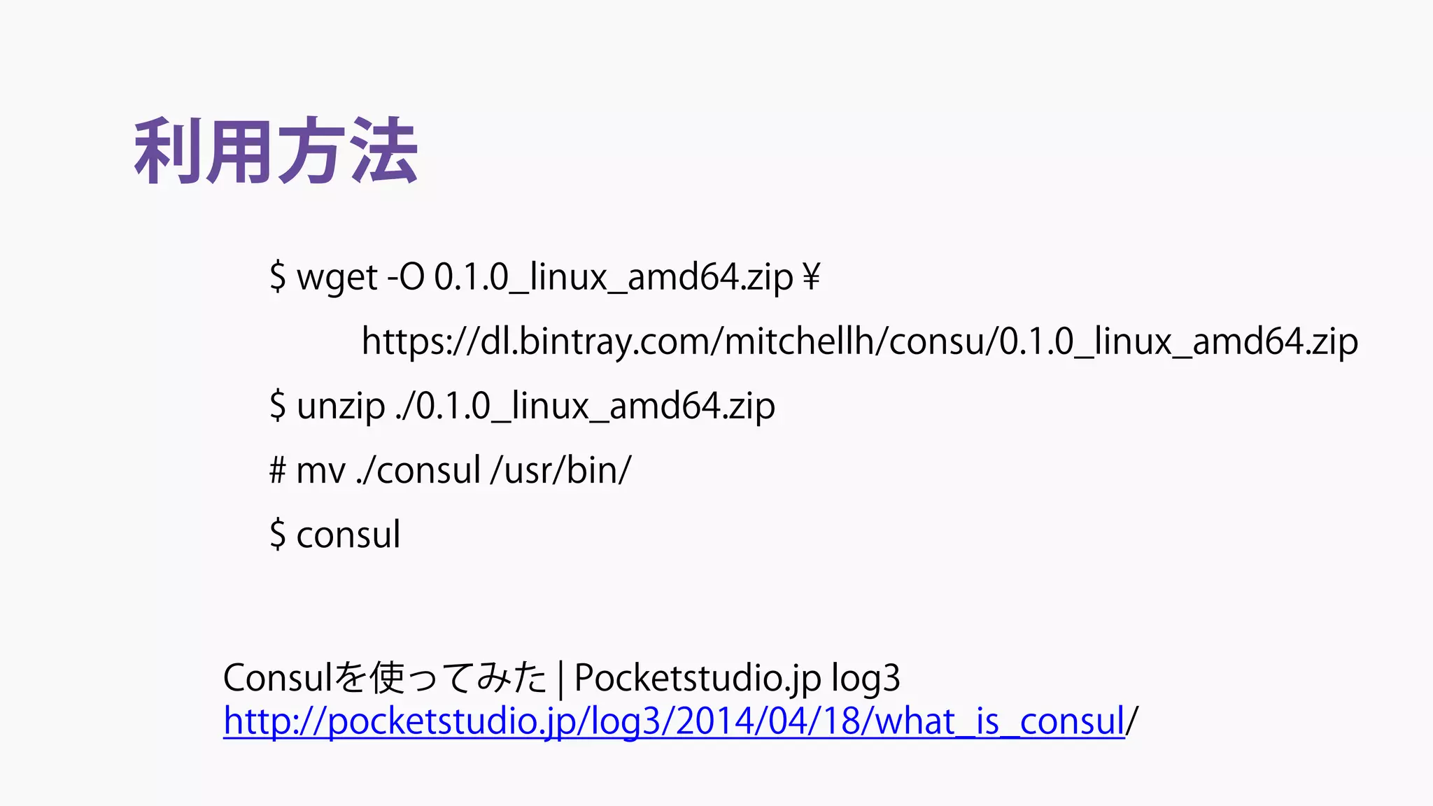 利用方法
Consulを使ってみた | Pocketstudio.jp log3
http://pocketstudio.jp/log3/2014/04/18/what_is_consul/
$ wget -O 0.1.0_linux_amd64.zip ¥
https://dl.bintray.com/mitchellh/consu/0.1.0_linux_amd64.zip
$ unzip ./0.1.0_linux_amd64.zip
# mv ./consul /usr/bin/
$ consul
 