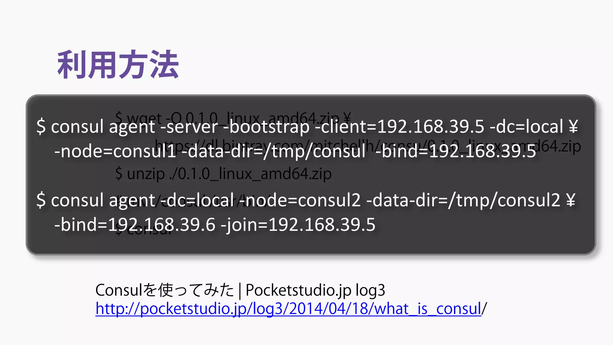 利用方法
Consulを使ってみた | Pocketstudio.jp log3
http://pocketstudio.jp/log3/2014/04/18/what_is_consul/
$ wget -O 0.1.0_linux_amd64.zip ¥
https://dl.bintray.com/mitchellh/consu/0.1.0_linux_amd64.zip
$ unzip ./0.1.0_linux_amd64.zip
# mv ./consul /usr/bin/
$ consul
$ consul agent -server -bootstrap -client=192.168.39.5 -dc=local ¥
-node=consul1 -data-dir=/tmp/consul -bind=192.168.39.5
$ consul agent -dc=local -node=consul2 -data-dir=/tmp/consul2 ¥
-bind=192.168.39.6 -join=192.168.39.5
 